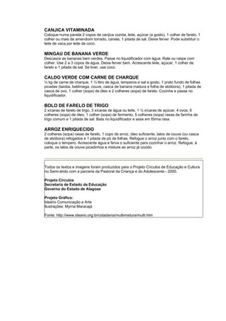 CANJICA VITAMINADA
Coloque numa panela 2 copos de canjica cozida, leite, açúcar (a gosto), 1 colher de farelo, 1
colher ou mais de amendoim torrado, canela, 1 pitada de sal. Deixe ferver. Pode substituir o
leite de vaca por leite de coco.

MINGAU DE BANANA VERDE
Descasce as bananas bem verdes. Passe no liquidificador com água. Rale ou raspe com
colher. Use 2 a 3 copos de água. Deixe ferver bem. Acrescente leite, açúcar, 1 colher de
farelo e 1 pitada de sal. Se tiver, use coco.

CALDO VERDE COM CARNE DE CHARQUE
½ kg de carne de charque, 1 ½ litro de água, temperos e sal a gosto, 1 prato fundo de folhas
picadas (taioba, beldroega, couve, casca de banana madura e folha de abóbora), 1 pitada de
casca de ovo, 1 colher (sopa) de óleo e 2 colheres (sopa) de farelo. Cozinhe e passe no
liquidificador.

BOLO DE FARELO DE TRIGO
2 xícaras de farelo de trigo, 3 xícaras de água ou leite, 1 ½ xícaras de açúcar, 4 ovos, 6
colheres (sopa) de óleo, 1 colher (sopa) de fermento, 5 colheres (sopa) rasas de farinha de
trigo comum e 1 pitada de sal. Bata no liquidificador e asse em fôrma rasa.

ARROZ ENRIQUECIDO
2 colheres (sopa) rasas de farelo, 1 copo de arroz, óleo suficiente, talos de couve (ou casca
de abóbora) refogados e 1 pitada de pó de folhas. Refogue o arroz junto com o farelo,
coloque o tempero. Acrescente água e ferva o suficiente para cozinhar o arroz. Refogue, à
parte, os talos de couve picadinhos e misture ao arroz já cozido.




Todos os textos e imagens foram produzidos para o Projeto Círculos de Educação e Cultura
no Semi-árido com a parceria da Pastoral da Criança e do Adolescente - 2000.

Projeto Círculos
Secretaria de Estado da Educação
Governo do Estado de Alagoas

Projeto Gráfico:
Ideário Comunicação e Arte
Ilustrações: Myrna Maracajá

Fonte: http://www.ideario.org.br/cidadania/multimistura/multi.htm
 