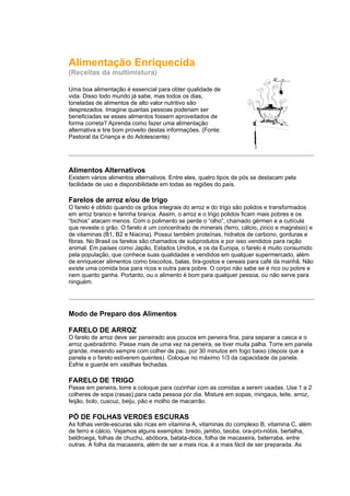 Alimentação Enriquecida
(Receitas da multimistura)

Uma boa alimentação é essencial para obter qualidade de
vida. Disso todo mundo já sabe, mas todos os dias,
toneladas de alimentos de alto valor nutritivo são
desprezados. Imagine quantas pessoas poderiam ser
beneficiadas se esses alimentos fossem aproveitados de
forma correta? Aprenda como fazer uma alimentação
alternativa e tire bom proveito destas informações. (Fonte:
Pastoral da Criança e do Adolescente)




Alimentos Alternativos
Existem vários alimentos alternativos. Entre eles, quatro tipos de pós se destacam pela
facilidade de uso e disponibilidade em todas as regiões do país.

Farelos de arroz e/ou de trigo
O farelo é obtido quando os grãos integrais do arroz e do trigo são polidos e transformados
em arroz branco e farinha branca. Assim, o arroz e o trigo polidos ficam mais pobres e os
“bichos” atacam menos. Com o polimento se perde o “olho”, chamado gérmen e a cutícula
que reveste o grão. O farelo é um concentrado de minerais (ferro, cálcio, zinco e magnésio) e
de vitaminas (B1, B2 e Niacina). Possui também proteínas, hidratos de carbono, gorduras e
fibras. No Brasil os farelos são chamados de subprodutos e por isso vendidos para ração
animal. Em países como Japão, Estados Unidos, e os da Europa, o farelo é muito consumido
pela população, que conhece suas qualidades e vendidos em qualquer supermercado, além
de enriquecer alimentos como biscoitos, balas, tira-gostos e cereais para café da manhã. Não
existe uma comida boa para ricos e outra para pobre. O corpo não sabe se é rico ou pobre e
nem quanto ganha. Portanto, ou o alimento é bom para qualquer pessoa, ou não serve para
ninguém.




Modo de Preparo dos Alimentos

FARELO DE ARROZ
O farelo de arroz deve ser peneirado aos poucos em peneira fina, para separar a casca e o
arroz quebradinho. Passe mais de uma vez na peneira, se tiver muita palha. Torre em panela
grande, mexendo sempre com colher de pau, por 30 minutos em fogo baixo (depois que a
panela e o farelo estiverem quentes). Coloque no máximo 1/3 da capacidade da panela.
Esfrie e guarde em vasilhas fechadas.

FARELO DE TRIGO
Passe em peneira, torre e coloque para cozinhar com as comidas a serem usadas. Use 1 a 2
colheres de sopa (rasas) para cada pessoa por dia. Misture em sopas, mingaus, leite, arroz,
feijão, bolo, cuscuz, beiju, pão e molho de macarrão.

PÓ DE FOLHAS VERDES ESCURAS
As folhas verde-escuras são ricas em vitamina A, vitaminas do complexo B, vitamina C, além
de ferro e cálcio. Vejamos alguns exemplos: bredo, jambo, taioba, ora-pro-nóbis, bertalha,
beldroega, folhas de chuchu, abóbora, batata-doce, folha de macaxeira, beterraba, entre
outras. A folha da macaxeira, além de ser a mais rica, é a mais fácil de ser preparada. As
 