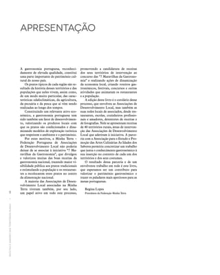 RECEITASESABORESDOSTERRITÓRIOSRURAIS  •  10
apresentação
A gastronomia portuguesa, reconheci-
damente de elevada qualidade, constitui
uma parte importante do património cul-
tural do nosso país.
Os pratos típicos de cada região são re-
sultado da história desses territórios e das
populações que neles vivem, assim como,
de um modo muito particular, das carac-
terísticas edafoclimáticas, da agricultura,
da pecuária e da pesca que aí vêm sendo
realizadas ao longo dos tempos.
Constituindo um relevante ativo eco-
nómico, a gastronomia portuguesa tem
sido também um fator de desenvolvimen-
to, valorizando os produtos locais com
que os pratos são confecionados e dina-
mizando modelos de exploração turística
que respeitem o ambiente e o património.
Por estes motivos, a Minha Terra –
Federação Portuguesa de Associações
de Desenvolvimento Local não poderia
deixar de se associar à iniciativa “7 Ma-
ravilhas da Gastronomia”, que divulgou
e valorizou muitas das boas receitas da
gastronomia nacional, trazendo maior vi-
sibilidade pública aos pratos tradicionais
e estimulando a população e os restauran-
tes a recolocarem estes pratos no centro
da alimentação nacional.
A maioria das Associações de Desen-
volvimento Local associadas na Minha
Terra tiveram também, por seu lado,
um papel ativo em todo este processo,
promovendo a candidatura de receitas
dos seus territórios de intervenção ao
concurso das “7 Maravilhas da Gastrono-
mia” e realizando ações de dinamização
da economia local, criando roteiros gas-
tronómicos, festivais, concursos e outras
atividades que animaram os restaurantes
e a população.
A edição deste livro é o corolário desse
processo, que envolveu as Associações de
Desenvolvimento Local, mas também as
suas redes locais de associados, desde res-
taurantes, escolas, cozinheiros profissio-
nais e amadores, detentores de receitas e
de fotografias. Nele se apresentam receitas
de 40 territórios rurais, áreas de interven-
ção das Associações de Desenvolvimento
Local que aderiram à iniciativa. A parce-
ria com a Associação para o Estudo e Pro-
moção das Artes Culinárias As Idades dos
Sabores permitiu concretizar um trabalho
que junta o conhecimento gastronómico à
sua inserção no contexto de cada um dos
territórios e dos seus costumes.
O resultado dessa parceria e de um
envolvente trabalho em rede é este livro,
que esperamos ser um contributo para
valorizar o património gastronómico e
trazer os paladares mais apetitosos para as
mesas portuguesas.
Regina Lopes
Presidente da Federação Minha Terra
 