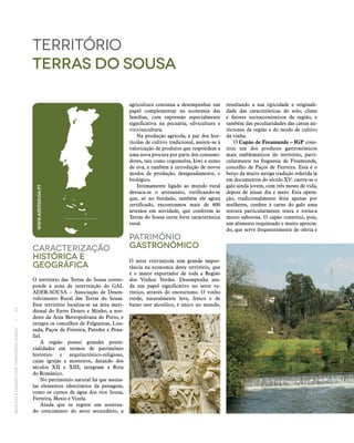 RECEITASESABORESDOSTERRITÓRIOSRURAIS  •  14
Caracterização
históricA E
Geográfica
O território das Terras do Sousa corres-
ponde à zona de intervenção do GAL
ADER-SOUSA – Associação de Desen-
volvimento Rural das Terras do Sousa.
Este território localiza‑se na área meri-
dional do Entre Douro e Minho, a nor-
deste da Área Metropolitana do Porto, e
integra os concelhos de Felgueiras, Lou-
sada, Paços de Ferreira, Paredes e Pena-
fiel.
A região possui grandes poten-
cialidades em termos de património
histórico e arquitectónico-religioso,
cujas igrejas e mosteiros, datando dos
séculos XII e XIII, integram a Rota
do Românico.
No património natural há que assina-
lar elementos identitários da paisagem,
como os cursos de água dos rios Sousa,
Ferreira, Mesio e Vizela.
Ainda que se registe um acentua-
do crescimento do setor secundário, a
território
Terras do sousa
agricultura continua a desempenhar um
papel complementar na economia das
famílias, com expressão especialmente
significativa na pecuária, silvicultura e
vitivinicultura.
Na produção agrícola, a par dos hor-
tícolas de cultivo tradicional, assiste‑se à
valorização de produtos que respondem a
uma nova procura por parte dos consumi-
dores, tais como cogumelos, kiwi e sumo
de uva, e também à introdução de novos
modos de produção, designadamente, o
biológico.
Intimamente ligado ao mundo rural
destaca‑se o artesanato, verificando‑se
que, só no bordado, também ele agora
certificado, encontramos mais de 600
artesãos em atividade, que conferem às
Terras do Sousa outra forte característica
rural.
PatrimóniO
Gastronómico
O setor vitivinícola tem grande impor-
tância na economia deste território, que
é o maior exportador de toda a Região
dos Vinhos Verdes. Desempenha ain-
da um papel significativo no setor tu-
rístico, através do enoturismo. O vinho
verde, naturalmente leve, fresco e de
baixo teor alcoólico, é único no mundo,
resultando a sua tipicidade e originali-
dade das características do solo, clima
e fatores socioeconómicos da região, e
também das peculiaridades das castas au-
tóctones da região e do modo de cultivo
da vinha.
O Capão de Freamunde – IGP cons-
titui um dos produtos gastronómicos
mais emblemáticos do território, parti-
cularmente na freguesia de Freamunde,
concelho de Paços de Ferreira. Esta é o
berço da muito antiga tradição referida já
em documentos do século XV: castra‑se o
galo ainda jovem, com três meses de vida,
depois de jejuar dia e meio. Esta opera-
ção, tradicionalmente feita apenas por
mulheres, confere à carne do galo uma
textura particularmente tenra e torna-a
muito saborosa. O capão constitui, pois,
um alimento requintado e muito aprecia-
do, que serve frequentemente de oferta e
WWW.ADERSOUSA.PT
 