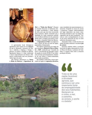 RECEITASESABORESDOSTERRITÓRIOSRURAIS  •  21
cujas variedades são maioritariamente co-
mestíveis. Surgindo no início do outono
e primavera, ocupam tradicionalmente
um lugar importante nas mesas trans-
montanas, dizendo‑se que “no tempo dos
cogumelos não há más cozinheiras”. Ser-
vem‑se como acompanhamento de pra-
tos de carne, sobretudo de caça, ou como
substituto da própria carne.
Amassado à mão e cozido em forno de
lenha, há ainda a salientar o excelente pão
de centeio.
Interessa também referir a produção
hortícola da região, destacando‑se a Cou-
ve Penca de Chaves, o pimento de Cam-
bedo e os grelos, bem como a crescente
produção de flores.
A gastronomia local distingue‑se
igualmente pela riqueza do seu fumeiro
de que se destacam o presunto de Cha-
ves, o salpicão, a linguiça, a bexiga, o
gaiteiro, os azedos e também as alheiras.
Igualmente famoso é o folar tradicional
e macio (especialmente em Chaves e Val-
paços), confecionado com ovos, farinha e
vários tipos de carnes.
Em Boticas destacam‑se as Trutas
à Moda de Boticas, a Aguardente de
Mel e o “Vinho dos Mortos”. Durante
as invasões francesas os habitantes des-
ta região esconderam o vinho debaixo
da terra, para que não fosse encontrado
pelos invasores. Tendo constatado que a
qualidade do vinho aumentava quando
este envelhecia debaixo do solo, passaram
desde então a integrar esta prática crian-
do, assim, o chamado Vinho dos Mortos.
A Aguardente de Mel é um digestivo
feito a partir de favos de mel da região,
espremidos e fermentados.
Nos hábitos alimentares da região há
que considerar a Batata de Trás‑os‑Mon‑
tes – IGP, conhecida por “castanha da
terra” e introduzida em Portugal a partir
de meados do século XVIII. É um tubér-
culo de forma aproximadamente cilíndri-
ca, de tom branco a branco-amarelado,
mais rosada na periferia.
São também conhecidos e muito apre-
ciados na região os cogumelos silvestres,
Trata‑se de uma
região favorável
à atividade
agrícola, que
continua a ser uma
importante fonte
de empregabilidade
dos seus habitantes.
Destacam‑se
o vinho, o mel,
a castanha,
os cereais, o azeite
e a batata.”
 