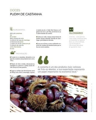 RECEITASESABORESDOSTERRITÓRIOSRURAIS  •  25
a canela em pó, o vinho fino branco, as 8
gemas de ovos e, por fim, envolvem‑se as
4 claras batidas em castelo.
 Coloca‑se toda a massa numa forma de
pudim (forma redonda) barrada de man-
teiga e polvilhada de farinha.
 Leva‑se ao forno a cozer, avaliando‑se o
nível de cozedura da mesma forma que se
faz nos outros pudins.
DOCES
Pudim de castanha
INGREDIENTES
600 g de castanhas
Sal
Erva-doce
Meia chávena de leite
4 colheres de sopa de manteiga
2 chávenas de açúcar
1 colher de chá de canela em pó
2 colheres de sopa de
vinho fino branco
8 ovos
PREPARAÇÃO
 Cozem‑se as castanhas, deitando‑se na
água da cozedura uma pitada de sal e erva-
-doce.
 Depois de bem cozidas, descascam‑se,
esmagam‑se e passa‑se o polme assim ob-
tido através de uma peneira.
 Liga‑se o polme (que deverá pesar cerca
de 500 g) com o leite, a manteiga, o açúcar,
A castanha é um dos produtos mais valiosos
de Trás-os-Montes, a sua exportação representa
um papel importante na economia local.”
Glossário
Vinho fino – vinho generoso;
vinho tratado. Designação dada,
principalmente na região do
Douro, ao vinho fortificado,
cuja fermentação foi
interrompida pela adição
de aguardente vínica.
 