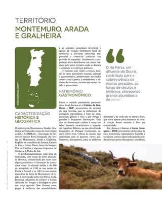 RECEITASESABORESDOSTERRITÓRIOSRURAIS  •  26
Caracterização
históricA E
Geográfica
O território de Montemuro, Arada e Gra-
lheira corresponde à zona de intervenção
do GAL ADRIMAG – Associação de De-
senvolvimento Rural Integrado das Ser-
ras do Montemuro, Arada e Gralheira.
Engloba os concelhos de Arouca, Castelo
de Paiva, Castro Daire, Sever do Vouga e
Vale de Cambra e algumas freguesias de
Cinfães e S. Pedro do Sul.
É predominantemente uma área de
montanha, com zonas de forte densida-
de florestal, contrastando por vezes com
alguns planaltos e a formação de nume-
rosos vales. A altitude média é de 600
m, atingindo os 1100 m nas serras da
Freita e Arestal e os 1382 m nos pontos
mais altos da Serra de Montemuro. A re-
gião é atravessada pelos rios Paiva, Arda,
Bestança (afluentes do Douro) e Caima
(afluente do Vouga) e distingue‑se pela
sua traça agrícola. Nos últimos anos,
graças à melhoria das acessibilidades
território
montemuro, arada
e gralheira
e ao contexto económico favorável, e
apesar da vocação fortemente rural do
território, a atividade industrial, em-
presarial e comercial conheceu um
período de expansão. Atualmente, a po-
pulação ativa distribui‑se em maior nú-
mero pelo setor terciário onde se destaca
o comércio e os serviços públicos.
O turismo tem vindo a crescer, devi-
do ao vasto património natural, cultural
e gastronómico, promovendo atividades
como a caça e pesca, o termalismo, o tu-
rismo de natureza, turismo em espaço ru-
ral e o geoturismo.
Património
Gastronómico
Entre o variado património gastronó-
mico local destaca-se o Cabrito da Gra‑
lheira – IGP, proveniente de animais
da raça Serrana, que se alimentam de
pastagens espontâneas à base de urze,
carquejas, giestas e tojo, o que obriga a
grandes e frequentes deslocações. Este
tipo de alimentação confere à carne um
sabor bastante característico e aprecia-
do. Aquilino Ribeiro, na sua obra Estudo
Etnográfico de Portugal Continental, es-
creve sobre estas “cabras do monte, que
caminham com os pastores vários qui-
lómetros, diariamente, para se poderem
alimentar”, de onde não se extrai o leite,
que serve apenas para alimentar as crias.
A criação destes animais é feita em
comunidade.
Em Arouca é famosa a Carne Arou‑
quesa – DOP, proveniente de bovinos da
raça homónima, ligeiramente húmida e
suculenta e muito apreciada quando assa-
da na brasa (posta Arouquesa e costeleta),
WWW.ADRIMAG.COM.PT
O rio Paiva, um
afluente do Douro,
contribuiu para a
sobrevivência de
muitas gerações, ao
longo de séculos e
milénios, oferecendo
grande abundância
de peixe.”
 