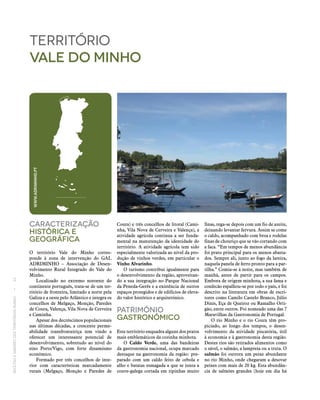RECEITASESABORESDOSTERRITÓRIOSRURAIS  •  32
Caracterização
históricA E
Geográfica
O território Vale do Minho corres-
ponde à zona de intervenção do GAL
ADRIMINHO – Associação de Desen-
volvimento Rural Integrado do Vale do
Minho.
Localizado no extremo noroeste do
continente português, trata‑se de um ter-
ritório de fronteira, limitado a norte pela
Galiza e a oeste pelo Atlântico e integra os
concelhos de Melgaço, Monção, Paredes
de Coura, Valença, Vila Nova de Cerveira
e Caminha.
Apesar dos decréscimos populacionais
nas últimas décadas, a crescente perme-
abilidade transfronteiriça tem vindo a
oferecer um interessante potencial de
desenvolvimento, sobretudo ao nível do
eixo Porto/Vigo, com forte dinamismo
económico.
Formado por três concelhos de inte-
rior com características marcadamente
rurais (Melgaço, Monção e Paredes de
território
vale do minho
Coura) e três concelhos de litoral (Cami-
nha, Vila Nova de Cerveira e Valença), a
atividade agrícola continua a ser funda-
mental na manutenção da identidade do
território. A atividade agrícola tem sido
especialmente valorizada ao nível da pro-
dução de vinhos verdes, em particular o
Vinho Alvarinho.
O turismo contribui igualmente para
o desenvolvimento da região, aproveitan-
do a sua integração no Parque Nacional
da Peneda-Gerês e a existência de outros
espaços protegidos e de edifícios de eleva-
do valor histórico e arquitetónico.
Património
Gastronómico
Este território enquadra alguns dos pratos
mais emblemáticos da cozinha minhota.
O Caldo Verde, uma das bandeiras
da gastronomia nacional, ocupa marcado
destaque na gastronomia da região: pre-
parado com um caldo feito de cebola e
alho e batatas esmagada a que se junta a
couve-galega cortada em ripinhas muito
finas, rega‑se depois com um fio de azeite,
deixando levantar fervura. Assim se come
o caldo, acompanhado com broa e rodelas
finas de chouriço que se vão cortando com
a faca. “Em tempos de menos abundância
foi prato principal para os menos abasta-
dos. Sempre ali, junto ao fogo da lareira,
naquela panela de ferro pronto para a par-
tilha.” Comia‑se à noite, mas também de
manhã, antes de partir para os campos.
Embora de origem minhota, a sua fama e
confecão espalhou‑se por todo o país, e foi
descrito na literatura em obras de escri-
tores como Camilo Castelo Branco, Júlio
Dinis, Eça de Queiroz ou Ramalho Orti-
gão, entre outros. Foi nomeado uma das 7
Maravilhas da Gastronomia de Portugal.
O rio Minho e o rio Coura têm pro-
piciado, ao longo dos tempos, o desen-
volvimento da atividade piscatória, útil
à economia e à gastronomia desta região.
Destes rios são retirados alimentos como
o sável, o salmão, a lampreia ou a truta. O
salmão foi outrora um peixe abundante
no rio Minho, onde chegaram a desovar
peixes com mais de 20 kg. Esta abundân-
cia de salmões grandes (hoje em dia há
WWW.ADRIMINHO.PT
 