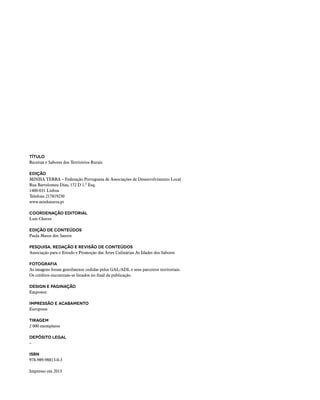 TÍTULO
Receitas e Sabores dos Territórios Rurais
Edição
MINHA TERRA – Federação Portuguesa de Associações de Desenvolvimento Local
Rua Bartolomeu Dias, 172 D 1.º Esq.
1400-031 Lisboa
Telefone 217819230
www.minhaterra.pt
Coordenação editorial
Luís Chaves
Edição de conteúdos
Paula Matos dos Santos
Pesquisa, redação e revisão de conteúdos
Associação para o Estudo e Promoção das Artes Culinárias As Idades dos Sabores
Fotografia
As imagens foram gentilmente cedidas pelos GAL/ADL e seus parceiros territoriais.
Os créditos encontram-se listados no final da publicação.
Design e Paginação
Empower
Impressão e acabamento
Europress
Tiragem
2 000 exemplares
Depósito Legal
–
ISBN
978-989-98813-0-3
Impresso em 2013
 