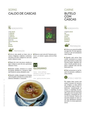 RECEITASESABORESDOSTERRITÓRIOSRURAIS  •  52
sopas
Caldo de Cascas
INGREDIENTES
1 kg cascas
1 salpicão
1 linguiça
1 chouriça
200 g presunto
Unto q.b.
250 g macarrão
Sal
Azeite
Batatas
PREPARAÇÃO
 Leva-se uma panela ao lume com as
cascas, a linguiça, o salpicão, o presunto,
um pouco de unto; tempera-se com sal e
azeite e deixa-se cozer.
 Depois de cozer um pouco, muda-se a
água e deixa‑se cozer de novo, aproxima-
damente 1 hora.
 Quando cozidas, retiram-se as carnes
da panela, desfiam-se e juntam-se algu-
mas batatas às cascas, deixando cozer.
 Quando cozidas, esmagam-se as batatas
com um garfo e juntam-se as carnes devi-
damente desfiadas e o macarrão.
Carne
butelo
com
cascas
INGREDIENTES
1 kg de cascas
Sal
1 butelo
Azeite
Presunto
Orelheira
Costelas
PREPARAÇÃO
Coloca-se as cascas de molho
em água fria. No dia seguinte,
cozem-se com sal juntamente
com o butelo.
Quando tudo estiver bem
cozido, escorrem-se as cascas
para uma terrina ou para uma
travessa funda, dispondo por
cima o butelo partido em pe-
daços e regando tudo com um
bom azeite cru.
Pode acrescentar-se um bo-
cado de presunto, orelheira e
umas costelas.
RITOS E HÁBITOS
Na origem desta receita terá
estado a escassez de recursos,
que obrigava os mais pobres
a aproveitar todos os bens co-
mestíveis, transformando as
cascas e o espinhaço do por-
co, muitas vezes até à ponta do
rabo, para criar este prato bem
energético, consumido por al-
tura do Carnaval. Trata‑se de
um prato popular no meio ru-
ral, mas igualmente presente
em todos os eventos gastronó-
micos.
Glossário
Cascas – vasas, palhoças,
palhadas ou casulas, são vagens
secas de feijão verde.
Unto – gordura de porco; banha.
 Deixa-se cozer cerca de 5 minutos, pro-
va-se e, se estiver a gosto, serve-se bem
quente.
 