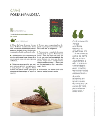 RECEITASESABORESDOSTERRITÓRIOSRURAIS  •  53
Contrariamente
ao que
acontecia
nas outras
províncias, em
Trás-os-Montes
comia‑se carne
de vaca com
abundância. E
não eram só as
comunidades
mais providas
de dinheiro que
a consumiam…
A posta
mirandesa é
um exemplo
do consumo de
carne de vaca
pelas classes
populares.”
Carne
posta mirandesa
INGREDIENTES
300 g de carne de vitela Mirandesa
Sal grosso
PREPARAÇÃO
O lume das brasas deve estar forte no
início. As brasas incandescentes devem
estar distribuídas de forma regular no fo-
gareiro ou lareira de forma a proporciona-
rem uma distribuição uniforme do calor.
A grelha deve ser colocada a uma altura
de cerca de 10 cm das brasas. A carne deve
ser cortada em postas com uma espessura
de 3 a 4 cm.
Coloca-se a carne na grelha sem tem-
pero nenhum. Após esta operação, e caso
o deseje, tempere com sal grosso. Voltar
a carne, sem espetar, quando aparecerem
pequenas pérolas de sangue na superfície
superior.
O tempo que a posta está na brasa de-
pende do gosto pessoal, consoante se pre-
fira a carne bem ou mal passada.
Para conservar a suculência da carne,
esta não pode ser picada. Ao voltar-se a
posta, o lume deve estar forte, para que
se crie uma crosta que impeça a saída dos
sucos. Contudo, esta crosta não deve ser
espessa, porque senão o calor penetra na
carne de forma deficiente e a posta acaba
por ficar queimada por fora e mal grelha-
da por dentro.
Acompanhar com batata cozida com
casca ou assada, legumes e salada.
 