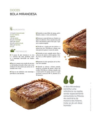 RECEITASESABORESDOSTERRITÓRIOSRURAIS  •  55
Estende‑se uma folha de massa, polvi-
lhando a mesa e o rolo com farinha.
Estica‑se e com ela forra‑se o fundo e os
lados do tabuleiro. Esta camada não pode
ficar com buracos, para evitar que o açú-
car e canela escapem.
Divide‑se a canela em sete partes e o
açúcar em oito. Polvilha‑se a massa com
uma parte de açúcar e outra de canela.
Estende‑se nova camada muito fina e
coloca‑se de modo a cobrir apenas o fun-
do, isto é, a cobrir apenas o açúcar e a ca-
nela.
Repetem‑se estas operações até se obte-
rem sete camadas.
Quando se colocar a última camada,
unem‑se os bordos de modo a obter um
cordão. Polvilha‑se a última camada com
a oitava parte do açúcar. Leva‑se a cozer
em forno a cerca de 190 ºC, durante 25 a
30 minutos.
DOCES
bola mirandesa
INGREDIENTES
1,5 kg de massa de pão
2 ovos inteiros
4 gemas
1 dl de azeite
50 g de manteiga
300 g de açúcar
40 g de canela em pó
500 g de farinha
Sal q.b.
PREPARAÇÃO
À massa de pão juntam‑se os ovos
e a mistura das duas gorduras (azei-
te e manteiga) derretidas em banho-
-maria.
Bate‑se a massa com a ajuda de um pou-
co de farinha, de modo a ficar com a con-
sistência de uma massa que possa ser es-
tendida com o rolo.
Unta‑se um tabuleiro com manteiga e
polvilha‑se com farinha.
A Bola Mirandesa
constitui uma
referência na região,
sendo especialmente
consumida na Páscoa.
Ao contrário da
maioria dos folares,
trata‑se de um doce
húmido.”
 
