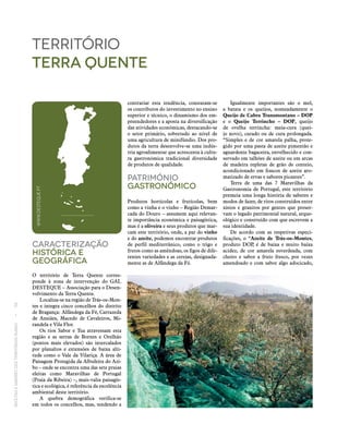 RECEITASESABORESDOSTERRITÓRIOSRURAIS  •  56
Caracterização
históricA E
Geográfica
O território de Terra Quente corres-
ponde à zona de intervenção do GAL
DESTEQUE – Associação para o Desen-
volvimento da Terra Quente.
Localiza‑se na região de Trás‑os‑Mon-
tes e integra cinco concelhos do distrito
de Bragança: Alfândega da Fé, Carrazeda
de Ansiães, Macedo de Cavaleiros, Mi-
randela e Vila Flor.
Os rios Sabor e Tua atravessam esta
região e as serras de Bornes e Orelhão
(pontos mais elevados) são intercalados
por planaltos e extensões de baixa alti-
tude como o Vale da Vilariça. A área de
Paisagem Protegida da Albufeira do Azi-
bo – onde se encontra uma das sete praias
eleitas como Maravilhas de Portugal
(Praia da Ribeira) –, mais-valia paisagís-
tica e ecológica, é referência da excelência
ambiental deste território.
A quebra demográfica verifica‑se
em todos os concelhos, mas, tendendo a
território
terra quente
contrariar esta tendência, constatam‑se
os contributos do investimento no ensino
superior e técnico, o dinamismo dos em-
preendedores e a aposta na diversificação
das atividades económicas, destacando‑se
o setor primário, sobretudo ao nível de
uma agricultura de minifúndio. Dos pro-
dutos da terra desenvolve‑se uma indús-
tria agroalimentar que acrescenta à cultu-
ra gastronómica tradicional diversidade
de produtos de qualidade.
Património
Gastronómico
Produtos hortícolas e frutícolas, bem
como a vinha e o vinho – Região Demar-
cada do Douro – assumem aqui relevan-
te importância económica e paisagística,
mas é a oliveira e seus produtos que mar-
cam este território, onde, a par do vinho
e do azeite, podemos encontrar produtos
de perfil mediterrânico, como o trigo e
frutos como as amêndoas, os figos de dife-
rentes variedades e as cerejas, designada-
mente as de Alfândega da Fé.
Igualmente importantes são o mel,
a batata e os queijos, nomeadamente o
Queijo de Cabra Transmontano – DOP
e o Queijo Terrincho – DOP, queijo
de ovelha terrincha: meia-cura (quei-
jo novo), curado ou de cura prolongada.
“Simples e de cor amarela palha, prote-
gido por uma pasta de azeite pimentão e
aguardente bagaceira, envelhecido e con-
servado em talhões de azeite ou em arcas
de madeira repletas de grão de centeio,
acondicionado em frascos de azeite aro-
matizado de ervas e sabores picantes”.
Terra de uma das 7 Maravilhas da
Gastronomia de Portugal, este território
premeia uma longa história de saberes e
modos de fazer, de ritos construídos entre
xistos e granitos por gentes que preser-
vam o legado patrimonial natural, arque-
ológico e construído com que escrevem a
sua identidade.
De acordo com as respetivas especi-
ficações, o “Azeite de Trás-os-Montes,
produto DOP, é de baixa e muito baixa
acidez, de cor amarela esverdeada, com
cheiro e sabor a fruto fresco, por vezes
amendoado e com sabor algo adocicado,
WWW.DESTEQUE.PT
 