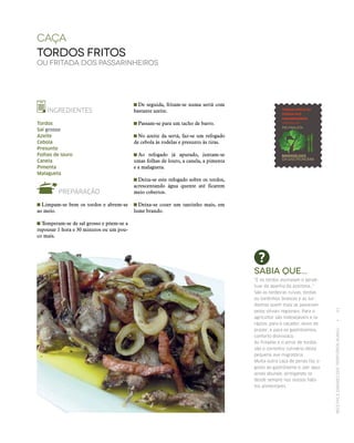 RECEITASESABORESDOSTERRITÓRIOSRURAIS  •  61
caça
tordos fritos
ou fritada dos passarinheiros
INGREDIENTES
Tordos
Sal grosso
Azeite
Cebola
Presunto
Folhas de louro
Canela
Pimenta
Malagueta
PREPARAÇÃO
 Limpam-se bem os tordos e abrem-se
ao meio.
 Temperam‑se de sal grosso e põem‑se a
repousar 1 hora e 30 minutos ou um pou-
co mais.
Sabia que...
“E os tordos assinalam o perpe‑
tuar da apanha da azeitona…”
São as tordeiras ruivas, tordas
ou tordinhos brancos e as tur‑
donhas quem mais se passeiam
pelos olivais regionais. Para o
agricultor são indesejáveis e la‑
rápios; para o caçador, alvos de
prazer; e para os gastrónomos,
conforto dionisíaco.
As fritadas e o arroz de tordos
são o correntio culinário desta
pequena ave migratória.
Muita outra caça de penas faz o
gosto ao gastrónomo e, por aqui,
ainda abunda, arreigando‑se
desde sempre nos nossos hábi‑
tos alimentares.
 De seguida, fritam‑se numa sertã com
bastante azeite.
 Passam‑se para um tacho de barro.
 No azeite da sertã, faz‑se um refogado
de cebola às rodelas e presunto às tiras.
 Ao refogado já apurado, juntam‑se
umas folhas de louro, a canela, a pimenta
e a malagueta.
 Deita‑se este refogado sobre os tordos,
acrescentando água quente até ficarem
meio cobertos.
 Deixa‑se cozer um tantinho mais, em
lume brando.
 