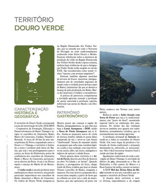RECEITASESABORESDOSTERRITÓRIOSRURAIS  •  62
Caracterização
históricA E
Geográfica
O território do Douro Verde corresponde
à zona de intervenção do GAL DOLMEN
– Cooperativa de Formação, Educação e
Desenvolvimento do Baixo Tâmega e in-
tegra os concelhos de Amarante, Baião,
Marco de Canaveses, Cinfães, Penafiel e
Resende. A cerca de 50 km da área me-
tropolitana do Porto, enquadrado entre o
Douro e o Tâmega, o território é limita-
do a norte e nordeste pela Serra do Ma-
rão, que tem o seu prolongamento para o
centro, na Serra da Aboboreira, ponto de
confluência dos concelhos de Amarante,
Baião e Marco de Canaveses, pertencen-
tes ao distrito do Porto. A sul, o rio Douro
separa o maciço do Marão do de Monte-
muro.
O vinho verde é um dos produtos mais
emblemáticos deste território, assumindo
particular importância nos concelhos de
Baião, Amarante e Marco de Canaveses.
Os vinhos do Douro Verde integram‑se
território
douro verde
na Região Demarcada dos Vinhos Ver-
des, que se estende por todo o Noroeste
de Portugal, na zona tradicionalmente
conhecida como Entre Douro e Minho.
Existem referências sobre a existência de
produção de vinho na Região Demarcada
dos Vinhos Verdes desde a época romana,
embora haja evidências de que a designa-
ção Vinho Verde tenha surgido no século
XVII. São reconhecidos como sendo vi-
nhos “macios, com aromas singulares”.
Existem também algumas manchas
de árvores de frutos: macieiras (designa-
damente pés de variedades regionais de
maçãs como a verdeal, porta da loja e pipo
de Basto), laranjeiras (de que se destaca a
laranja da pala produzida em Baião, Mar-
co de Canaveses e Cinfães) e castanheiros.
A prática de pastorícia complementa
a atividade agrícola, estando a produção
de queijo associada à produção caprina,
sobretudo nas serras do Marão e da Abo-
boreira.
Património
Gastronómico
Muitos pratos são comuns à região do
Minho, designadamente, os que têm por
base a Carne Arouquesa – DOP, sendo
o Naco de Vitela Arouquesa um ex li-
bris. Assam‑se pequenos nacos de vitela
de Arouca (lombo, rabada ou posta falsa)
temperada de sal, e serve‑se com batata
“charbonada” (batata de tamanho médio
ou pequeno que sofre uma cozedura ligei-
ra e acaba a sua confeção com uma fervu-
ra em azeite, alho, sal, louro, malagueta e
salpicos de açúcar) e salada fresca.
Outra iguaria deste território é o Ar‑
roz de Favas, descrito por Eça de Queiroz
na obra “A Cidade e as Serras”. Quando
Jacinto, o protagonista do livro, chega,
vindo de Paris, à aldeia que hoje se chama
Tormes (concelho de Baião), ninguém o
esperava. Por esse motivo, preparam-lhe a
receita mais simples, a partir de favas que
se colhiam na terra (era o mês de maio).
Jacinto, que não apreciaria tal prato em
Paris, comeu-o em Tormes com muito
apreço.
Refira‑se ainda o Anho Assado com
Arroz de Forno que era, e é, tradicional-
mente, um “prato de festa”, assumindo
especial relevo na celebração dos casa-
mentos. No último dia das vindimas
servia‑se também esta iguaria aos traba-
lhadores, normalmente vizinhos, que se
entreajudavam nas tarefas agrícolas.
A produção artesanal de fumeiro es-
tende‑se a todos os concelhos do Douro
Verde. Um vasto leque de produtos é la-
borado de forma tradicional e artesanal,
destinando‑se, sobretudo, ao autoconsu-
mo. Não é fácil encontrar fumeiro local à
venda em lojas da região.
Igualmente tradicional em toda a sub-
-região do Baixo Tâmega é a atividade de
fabrico de pão, destacando‑se o Pão de
Padronelo, o Pão caseiro do Marco e a
Broa Caseira (de milho, centeio ou mista).
A DOP Mel das Terras Altas do Mi‑
nho estende‑se aos seis concelhos que in-
tegram o território do Douro Verde.
A doçaria deste território é mui-
to diversa, especialmente a de origem
WWW.DOLMEN.CO.PT
 