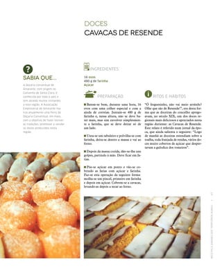 RECEITASESABORESDOSTERRITÓRIOSRURAIS  •  67
Doces
Cavacas de resende
INGREDIENTES
16 ovos
480 g de farinha
Açúcar
PREPARAÇÃO
 Batem‑se bem, durante uma hora, 16
ovos com uma colher especial e com a
ajuda de correias. Juntam‑se 480 g de
farinha e, nessa altura, não se deve ba-
ter mais, mas sim envolver simplesmen-
te a farinha, que se deve deitar só de
um lado.
 Unta‑se um tabuleiro e polvilha‑se com
farinha, deita‑se dentro a massa e vai ao
forno.
 Depois da massa cozida, dão‑se-lhe uns
golpes, partindo à mão. Deve ficar em fa-
tias.
 Põe‑se açúcar em ponto e vão‑se co-
brindo as fatias com açúcar e farinha.
Faz‑se esta operação da seguinte forma:
molha‑se um pincel, primeiro em farinha
e depois em açúcar. Cobrem‑se a cavacas,
levando-as depois a secar ao forno.
Sabia que...
A doçaria conventual de
Amarante, com origem no
Convento de Santa Clara, é
conhecida por todo o país e
tem atraído muitos visitantes
a esta região. A Associação
Empresarial de Amarante rea‑
liza anualmente uma Feira de
Doçaria Conventual, em maio,
com o objetivo de fazer reviver
as tradições, promover e vender
os doces produzidos nesta
região.
RITOS E HÁBITOS
“Ó freguesinho, não vai meio arrátele?
Olhe que são de Resende!”, era desta for-
ma que as doceiras do concelho aprego-
avam, no século XIX, um dos doces re-
gionais mais deliciosos e apreciados nesta
região duriense: as Cavacas de Resende.
Este relato é referido num jornal da épo-
ca, que ainda salienta o seguinte: “Logo
de manhã as doceiras estendiam sobre a
toalha, toda franjada de rendas, vários do-
ces muito cobertos de açúcar que desper-
tavam a gulodice dos romeiros”.
 