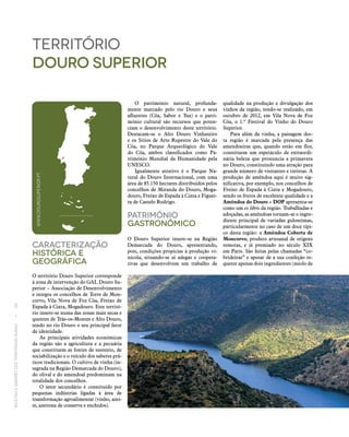 RECEITASESABORESDOSTERRITÓRIOSRURAIS  •  68
Caracterização
históricA E
Geográfica
O território Douro Superior corresponde
à zona de intervenção do GAL Douro Su-
perior – Associação de Desenvolvimento
e integra os concelhos de Torre de Mon-
corvo, Vila Nova de Foz Côa, Freixo de
Espada à Cinta, Mogadouro. Este territó-
rio insere‑se numa das zonas mais secas e
quentes de Trás-os-Montes e Alto Douro,
tendo no rio Douro o seu principal fator
de identidade.
As principais atividades económicas
da região são a agricultura e a pecuária
que constituem as fontes de sustento, de
sociabilização e o veículo dos saberes prá-
ticos tradicionais. O cultivo de vinha (in-
tegrada na Região Demarcada do Douro),
do olival e do amendoal predominam na
totalidade dos concelhos.
O setor secundário é constituído por
pequenas indústrias ligadas à área de
trans­formação agroalimentar (vinho, azei­
te, azeitona de conserva e enchidos).
território
douro superior
O património natural, profunda-
mente marcado pelo rio Douro e seus
afluentes (Côa, Sabor e Tua) e o patri-
mónio cultural são recursos que poten-
ciam o desenvolvimento deste território.
Destacam‑se o Alto Douro Vinhateiro
e os Sítios de Arte Rupestre do Vale do
Côa, no Parque Arqueológico do Vale
do Côa, ambos classificados como Pa-
trimónio Mundial da Humanidade pela
UNESCO.
Igualmente atrativo é o Parque Na-
tural do Douro Internacional, com uma
área de 85.150 hectares distribuídos pelos
concelhos de Miranda do Douro, Moga-
douro, Freixo de Espada à Cinta e Figuei-
ra de Castelo Rodrigo.
Património
Gastronómico
O Douro Superior insere‑se na Região
Demarcada do Douro, apresentando,
pois, condições propícias à produção vi-
nícola, situando‑se aí adegas e coopera-
tivas que desenvolvem um trabalho de
qualidade na produção e divulgação dos
vinhos da região, tendo‑se realizado, em
outubro de 2012, em Vila Nova de Foz
Côa, o 1.º Festival do Vinho do Douro
Superior.
Para além da vinha, a paisagem des-
ta região é marcada pela presença das
amendoeiras que, quando estão em flor,
constituem um espetáculo de extraordi-
nária beleza que pronuncia a primavera
no Douro, constituindo uma atração para
grande número de visitantes e turistas. A
produção de amêndoa aqui é muito sig-
nificativa, por exemplo, nos concelhos de
Freixo de Espada à Cinta e Mogadouro,
sendo os frutos de excelente qualidade e a
Amêndoa do Douro – DOP apresenta‑se
como um ex libris da região. Trabalhadas e
adoçadas, as amêndoas tornam‑se o ingre-
diente principal de variadas guloseimas,
particularmente no caso de um doce típi-
co desta região: a Amêndoa Coberta de
Moncorvo, produto artesanal de origens
remotas, e já premiado no século XIX
em Paris. São feitas pelas chamadas “co-
brideiras” e apesar de a sua confeção re-
querer apenas dois ingredientes (miolo de
WWW.DOUROSUPERIOR.PT
 