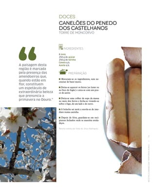 RECEITASESABORESDOSTERRITÓRIOSRURAIS  •  73
doces
Canelões do PeNedo
dos Castelhanos
Torre de Moncorvo
INGREDIENTES
6 ovos
250 g de açúcar
250 g de farinha
Canela q.b.
Azeite q.b.
PREPARAÇÃO
Misturam‑se os ingredientes, sem ne-
cessitar de bater muito.
Deixa‑se aquecer os ferros (ao lume ou
no bico do fogão) e unta‑se com um pou-
co de azeite.
Deita‑se uma colher de sopa da massa
no meio dos ferros e fecha‑se virando‑se
sobre o fogo, de um lado e de outro.
A bolacha sai mole e enrola‑se de ime-
diato numa caninha.
Depois de frios, guardam‑se em reci-
pientes fechados onde se mantêm estala-
diços.
Receita cedida por Aida de Jesus Rodrigues.
A paisagem desta
região é marcada
pela presença das
amendoeiras que,
quando estão em
flor, constituem
um espetáculo de
extraordinária beleza
que prenuncia a
primavera no Douro.”
 