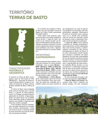 RECEITASESABORESDOSTERRITÓRIOSRURAIS  •  74
Caracterização
históricA E
Geográfica
O território de Terras de Basto corres-
ponde à zona de intervenção do GAL
PROBASTO – Associação de Desenvol-
vimento Rural de Basto e integra os con-
celhos de Cabeceiras de Basto, Celorico
de Basto, Mondim de Basto e Ribeira da
Pena.
As Terras de Basto estão localizadas
numa zona de transição entre o Litoral
Norte e o Interior de Trás-os-Montes,
sendo o rio Tâmega o principal elemento
aglutinador do território. A água desem-
penha um papel fulcral nas atividades
rurais tradicionais, desde os vinhedos aos
lameiros, mas também é importante pela
beleza que confere à paisagem.
O setor primário continua a desempe-
nhar um papel importante na economia
deste território, representando a vinha,
nas zonas de várzea, e a produção animal
de raças autóctones, nas zonas de monta-
nha, as principais atividades.
território
terras de basto
Os concelhos que integram as Terras
de Basto são uma sub-região vitícola da
Região dos Vinhos Verdes, denominada
sub-região de Basto.
Numa região onde perduram tradi-
ções ancestrais, a terra ainda é medida em
“carros de pão” e “pipas de vinho” que
produz ou em “cabeças de gado” que ali-
menta. Profundamente marcada pelo mi-
nifúndio, as pessoas continuam a cultivar
cereais e leguminosas, batatas e pequenas
hortas familiares com frutas e legumes,
destinados sobretudo ao consumo domés-
tico.
Património
Gastronómico
A gastronomia das Terras de Basto é mar-
cada pela existência de vários produtos
certificados, como as carnes Barrosã –
DOP e Maronesa – DOP, o Cabrito das
Terras Altas do Minho – IGP, o Mel das
Terras Altas do Minho – DOP, os vinhos
verdes e outros não certificados, mas com
grande tipicidade, como a broa (de milho
e/ou de centeio), o anho e o fumeiro.
A Posta Barrosã e a Posta Marone‑
sa são confecionadas a partir dos bovinos
de raças homónimas. Estas raças autóc-
tones são ainda hoje utilizadas para o
trabalho (embora em menor número do
que antigamente) nas zonas de agricul-
tura marginal e de montanha, onde estão
perfeitamente adaptadas. Alimentam‑se
de pastos de montanha (urzes, carqueja,
tojos, etc.) e, quando estes escasseiam,
como no inverno, são colocadas a pastar
em lameiros, sendo a alimentação refor-
çada com feno produzido na exploração.
A carne de cabrito, muito saborosa
e suculenta, de coloração avermelhada e
sabor característico, devido à alimentação
feita à base de leite materno, é tradicio-
nalmente consumida em dias festivos,
principalmente no Natal e na Páscoa. O
seu preço relativamente elevado impede
que as pessoas a consumam com maior
frequência. Por outro lado, a sazonalidade
dos cios não permite uma oferta contínua
de carne de cabrito. O modo de produção
extensivo (recorrendo a técnicas tradicio-
nais), a especificidade das raças autócto-
nes utilizadas (Bravia, Serrana e os seus
cruzamentos) e a alimentação exclusiva à
base de pastos de montanha contribuem
para que este cabrito possua característi-
cas únicas, que levaram à atribuição da
classificação europeia da IGP Cabrito das
Terras Altas do Minho.
No setor da pecuária, há ainda a refe-
rir como raça autóctone o porco Bísaro.
A Broa de Milho e/ou Centeio, cujo
consumo tinha vindo a diminuir nas
últimas décadas, tem sido novamente
WWW.PROBASTO.PT
 