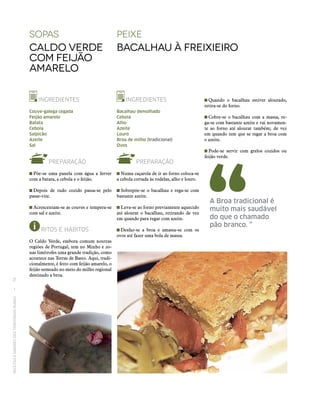 RECEITASESABORESDOSTERRITÓRIOSRURAIS  •  76
sopaS
Caldo verde
com feijão
amarelo
INGREDIENTES
Couve-galega cegada
Feijão amarelo
Batata
Cebola
Salpicão
Azeite
Sal
PREPARAÇÃO
 Põe‑se uma panela com água a ferver
com a batata, a cebola e o feijão.
 Depois de tudo cozido passa‑se pelo
passe-vite.
 Acrescentam‑se as couves e tempera‑se
com sal e azeite.
RITOS E HÁBITOS
O Caldo Verde, embora comum noutras
regiões de Portugal, tem no Minho e zo-
nas limítrofes uma grande tradição, como
acontece nas Terras de Basto. Aqui, tradi-
cionalmente, é feito com feijão amarelo, o
feijão semeado no meio do milho regional
destinado a broa.
peixe
Bacalhau à Freixieiro
INGREDIENTES
Bacalhau demolhado
Cebola
Alho
Azeite
Louro
Broa de milho (tradicional)
Ovos
PREPARAÇÃO
 Numa caçarola de ir ao forno coloca‑se
a cebola cortada às rodelas, alho e louro.
 Sobrepõe‑se o bacalhau e rega‑se com
bastante azeite.
 Leva‑se ao forno previamente aquecido
até alourar o bacalhau, retirando de vez
em quando para regar com azeite.
 Desfaz‑se a broa e amassa‑se com os
ovos até fazer uma bola de massa.
A Broa tradicional é
muito mais saudável
do que o chamado
pão branco. ”
 Quando o bacalhau estiver alourado,
retira‑se do forno.
 Cobre‑se o bacalhau com a massa, re-
ga‑se com bastante azeite e vai novamen-
te ao forno até alourar também; de vez
em quando tem que se regar a broa com
o azeite.
 Pode‑se servir com grelos cozidos ou
feijão verde.
 