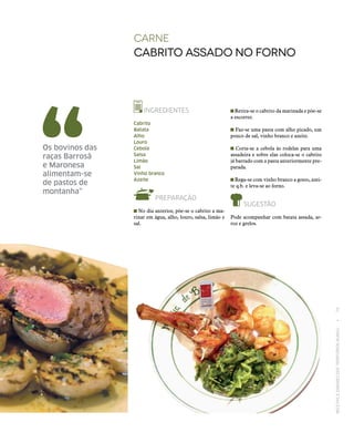 RECEITASESABORESDOSTERRITÓRIOSRURAIS  •  79
carne
Cabrito assado no forno
INGREDIENTES
Cabrito
Batata
Alho
Louro
Cebola
Salsa
Limão
Sal
Vinho branco
Azeite
PREPARAÇÃO
No dia anterior, põe‑se o cabrito a ma-
rinar em água, alho, louro, salsa, limão e
sal.
Os bovinos das
raças Barrosã
e Maronesa
alimentam‑se
de pastos de
montanha”
Retira‑se o cabrito da marinada e põe‑se
a escorrer.
Faz‑se uma pasta com alho picado, um
pouco de sal, vinho branco e azeite.
Corta‑se a cebola às rodelas para uma
assadeira e sobre elas coloca‑se o cabrito
já barrado com a pasta anteriormente pre-
parada.
Rega‑se com vinho branco a gosto, azei-
te q.b. e leva‑se ao forno.
SUGESTÃO
Pode acompanhar com batata assada, ar-
roz e grelos.
 