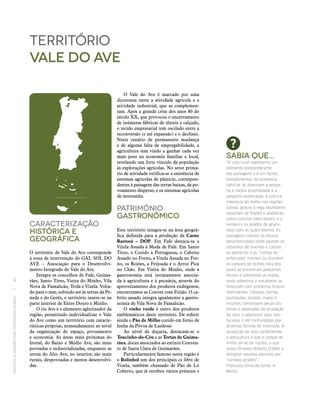RECEITASESABORESDOSTERRITÓRIOSRURAIS  •  80
Caracterização
históricA E
Geográfica
O território de Vale do Ave corresponde
à zona de intervenção do GAL SOL DO
AVE – Associação para o Desenvolvi-
mento Integrado do Vale do Ave.
Integra os concelhos de Fafe, Guima-
rães, Santo Tirso, Vieira do Minho, Vila
Nova de Famalicão, Trofa e Vizela. Volta-
do para o mar, subindo até às serras da Pe-
neda e do Gerês, o território insere‑se na
parte interior de Entre Douro e Minho.
O rio Ave é o elemento aglutinador da
região, permitindo individualizar o Vale
do Ave como um território com caracte-
rísticas próprias, nomeadamente ao nível
da organização do espaço, povoamento
e economia. As áreas mais próximas do
litoral, do Baixo e Médio Ave, são mais
povoadas e industrializadas, enquanto as
terras do Alto Ave, no interior, são mais
rurais, despovoadas e menos desenvolvi-
das.
território
vale do ave
O Vale do Ave é marcado por uma
dicotomia entre a atividade agrícola e a
atividade industrial, que se complemen-
tam. Após a grande crise dos anos 80 do
século XX, que provocou o encerramento
de inúmeras fábricas de têxteis e calçado,
o tecido empresarial tem oscilado entre a
reconversão (e até expansão) e o declínio.
Neste cenário de permanente mudança
e de alguma falta de empregabilidade, a
agricultura tem vindo a ganhar cada vez
mais peso na economia familiar e local,
revelando um forte vínculo da população
às explorações agrícolas. No setor primá-
rio de atividade verifica‑se a existência de
sistemas agrícolas de planície, correspon-
dentes à paisagem das terras baixas, de po-
voamento disperso, e os sistemas agrícolas
de montanha.
Património
Gastronómico
Este território integra‑se na área geográ-
fica definida para a produção da Carne
Barrosã – DOP. Em Fafe destaca‑se a
Vitela Assada à Moda de Fafe. Em Santo
Tirso, o Cozido à Portuguesa, o Cabrito
Assado no Forno, a Vitela Assada no For-
no, os Rojões, a Feijoada e o Arroz Pica
no Chão. Em Vieira do Minho, onde a
gastronomia está intimamente associa-
da à agricultura e à pecuária, através do
aproveitamento dos produtos endógenos,
encontramos as Couves com Feijão. O ca-
brito assado integra igualmente a gastro-
nomia de Vila Nova de Famalicão.
O vinho verde é outro dos produtos
emblemáticos deste território. De referir
ainda o Pão de Milho cozido em forno de
lenha da Póvoa de Lanhoso
Ao nível da doçaria, destacam‑se o
Toucinho-do-Céu e as Tortas de Guima‑
rães, doces associados ao extinto Conven-
to de Santa Clara de Guimarães.
Particularmente famoso nesta região é
o Bolinhol um dos principais ex libris de
Vizela, também chamado de Pão de Ló
Coberto, que já recebeu vários prémios e
Sabia que...
“A vida rural representa um
elemento preponderante
das paisagens e é um factor
complementar da economia
familiar. Aí dominam a peque‑
na e média propriedade e a
pequena exploração; à cultura
intensiva do milho nas regiões
baixas, graças à rega abundante,
associam‑se feijões e abóboras,
como culturas intercalares, e o
centeio e os prados de gramí‑
neas com os quais alterna. As
pastagens cobrem as alturas
desarborizadas onde pastam os
rebanhos de ovelhas e cabras.
As parreiras e as “vinhas de
enforcado” limitam ou dividem
os campos de milhos fora dos
quais se encontram pequenos
olivais e sobretudo as matas,
onde sobreiros e eucaliptos se
misturam com pinheiros bravos
dominantes. Campos, hortas,
plantações, prados, matas e
incultos, constituem peças dis‑
tintas e separadas da ocupação
do solo, e aparecem aqui mis‑
turadas e até confundidas por
diversas formas de transição. A
ocupação do solo compreende
a policultura a que o campo de
milho serve de núcleo, o que
levou Orlando Ribeiro (1986) a
designar aquelas parcelas por
“campos-prados”.”
Francisco Silva da Costa, A.
Bento
 