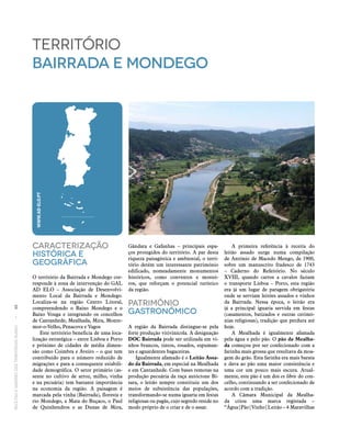RECEITASESABORESDOSTERRITÓRIOSRURAIS  •  88
Caracterização
históricA E
Geográfica
O território da Bairrada e Mondego cor‑
responde à zona de intervenção do GAL
AD ELO – Associação de Desenvolvi‑
mento Local da Bairrada e Mondego.
Localiza‑se na região Centro Litoral,
compreendendo o Baixo Mondego e o
Baixo Vouga e integrando os concelhos
de Cantanhede, Mealhada, Mira, Monte‑
mor‑o‑Velho, Penacova e Vagos
Este território beneficia de uma loca‑
lização estratégica – entre Lisboa e Porto
e próximo de cidades de média dimen‑
são como Coimbra e Aveiro – o que tem
contribuído para o número reduzido de
migrações e para a consequente estabili‑
dade demográfica. O setor primário (as‑
sente no cultivo de arroz, milho, vinha
e na pecuária) tem bastante importância
na economia da região. A paisagem é
marcada pela vinha (Bairrada), floresta e
rio Mondego, a Mata do Buçaco, o Paul
de Quinhendros e as Dunas de Mira,
território
bairrada e mondego
Gândara e Gafanhas – principais espa‑
ços protegidos do território. A par desta
riqueza paisagística e ambiental, o terri‑
tório detém um interessante património
edificado, nomeadamente monumentos
históricos, como conventos e mostei‑
ros, que reforçam o potencial turístico
da região.
Património
Gastronómico
A região da Bairrada distingue‑se pela
forte produção vitivinícola. A designação
DOC Bairrada pode ser utilizada em vi‑
nhos brancos, tintos, rosados, espuman‑
tes e aguardentes bagaceiras.
Igualmente afamado é o Leitão Assa-
do da Bairrada, em especial na Mealhada
e em Cantanhede. Com bases remotas na
produção pecuária da raça autóctone Bí‑
sara, o leitão sempre constituiu um dos
meios de subsistência das populações,
transformando‑se numa iguaria em festas
religiosas ou pagãs, cujo segredo reside no
modo próprio de o criar e de o assar.
A primeira referência à receita do
leitão assado surge numa compilação
de António de Macedo Mengo, de 1900,
sobre um manuscrito fradesco de 1743
– Caderno do Refeitório. No século
XVIII, quando carros a cavalos faziam
o transporte Lisboa – Porto, esta região
era já um lugar de paragem obrigatória
onde se serviam leitões assados e vinhos
da Bairrada. Nessa época, o leitão era
já a principal iguaria servida em festas
(casamentos, batizados e outras cerimó‑
nias religiosas), tradição que perdura até
hoje.
A Mealhada é igualmente afamada
pela água e pelo pão. O pão da Mealha-
da começou por ser confecionado com a
farinha mais grossa que resultava da moa‑
gem do grão. Esta farinha era mais barata
e dava ao pão uma maior consistência e
uma cor um pouco mais escura. Atual‑
mente, este pão é um dos ex libris do con‑
celho, continuando a ser confecionado de
acordo com a tradição.
A Câmara Municipal da Mealha­
da criou uma marca registada –
“Água|Pão|Vinho|Leitão – 4 Maravilhas
WWW.AD-ELO.PT
 