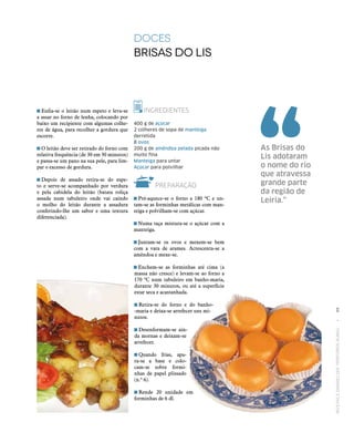 RECEITASESABORESDOSTERRITÓRIOSRURAIS  •  99
INGREDIENTES
400 g de açúcar
2 colheres de sopa de manteiga
derretida
8 ovos
200 g de amêndoa pelada picada não
muito fina
Manteiga para untar
Açúcar para polvilhar
PREPARAÇÃO
 Pré-aquece-se o forno a 180 ºC e un‑
tam‑se as forminhas metálicas com man‑
teiga e polvilham‑se com açúcar.
 Numa taça mistura‑se o açúcar com a
manteiga.
 Juntam‑se os ovos e mexem‑se bem
com a vara de arames. Acrescenta‑se a
amêndoa e mexe‑se.
 Enchem‑se as forminhas até cima (a
massa não cresce) e levam‑se ao forno a
170 ºC num tabuleiro em banho-maria,
durante 30 minutos, ou até a superfície
estar seca e acastanhada.
 Retira‑se do forno e do banho‑
-maria e deixa‑se arrefecer uns mi‑
nutos.
 Desenformam‑se ain‑
da mornas e deixam‑se
arrefecer.
 Quando frias, apa‑
ra‑se a base e colo‑
cam‑se sobre formi‑
nhas de papel plissado
(n.º 6).
 Rende 20 unidade em
forminhas de 6 dl.
DOCES
Brisas do LiS	
As Brisas do
Lis adotaram
o nome do rio
que atravessa
grande parte
da região de
Leiria.”
 Enfia‑se o leitão num espeto e leva‑se
a assar no forno de lenha, colocando por
baixo um recipiente com algumas colhe‑
res de água, para recolher a gordura que
escorre.
 O leitão deve ser retirado do forno com
relativa frequência (de 30 em 30 minutos)
e passa‑se um pano na sua pele, para lim‑
par o excesso de gordura.
 Depois de assado retira‑se do espe‑
to e serve‑se acompanhado por verdura
e pela cabidela do leitão (batata roliça
assada num tabuleiro onde vai caindo
o molho do leitão durante a assadura
conferindo-lhe um sabor e uma textura
diferenciada).
 