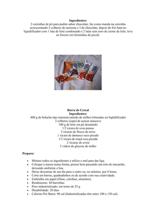 Ingredientes:
      2 caixinhas de pó para pudim sabor chocolate, faz como manda na caixinha
     acrescentando 2 colheres de maisena e 3 de chocolate, depois de frio bata no
liquidificador com 1 lata de leite condensado e 2 latas sem soro de creme de leite, leva
                          ao freezer em forminhas de picolé.




                                     Barra de Cereal
                                       Ingredientes:
       400 g de bolacha tipo maizena (amido de milho) trituradas no liqüidificador
                           2 colheres (sopa) de açúcar mascavo
                              100 g de leite em pó desnatado
                                 1/2 xícara de uvas passas
                                2 xícaras de flocos de arroz
                             1 xícara de damasco seco picado
                              1/2 xícara de maçã seca picada
                                     2 xícaras de aveia
                               2 vidros de glucose de milho

Preparo:

   •    Misture todos os ingredientes e utilize o mel para dar liga.
   •    Coloque a massa numa forma, prense bem passando um rolo de macarrão,
        deixando uniforme e lisa.
   •    Deixe descansar de um dia para o outro ou, no mínimo, por 6 horas.
   •    Corte em barras, quadradinhos ou de acordo com sua criatividade.
   •    Embrulhe em papel (filme, celofane, alumínio).
   •    Rendimento: 48 barrinhas
   •    Peso industrializado: em torno de 25 g
   •    Durabilidade: 20 dias
   •    Calorias Por Barra: 90 cal (Industrializadas têm entre 100 a 130 cal)
 