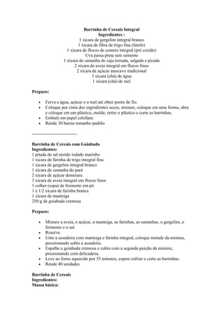 Barrinha de Cereais Integral
                                     Ingredientes :
                          1 xícara de gergelim integral branco
                         1 xícara de fibra de trigo fina (farelo)
                   1 xícara de flocos de centeio integral (pré cozido)
                             Uva passa preta sem semente
                 1 xícara de castanha de caju torrada, salgada e picada
                       2 xícara de aveia integral em flocos finos
                        2 xícara de açúcar mascavo tradicional
                                 1 xícara (chá) de água
                                  1 xícara (chá) de mel

Preparo:

   •   Ferva a água, açúcar e o mel até obter ponto de fio.
   •   Coloque por cima dos ingredientes secos, misture, coloque em uma forma, abra
       e coloque em um plástico, molde, retire o plástico e corte as barrinhas.
   •   Embale em papel celofane.
   •   Rende 30 barras tamanho padrão

——————————

Barrinha de Cereais com Goiabada
Ingredientes:
1 pitada de sal moído iodado marinho
1 xícara de farinha de trigo integral fina
1 xícara de gergelim integral branco
1 xícara de castanha do pará
2 xícara de açúcar demerara
3 xícara de aveia integral em flocos finos
1 colher (sopa) de fermento em pó
1 e 1/2 xícara de farinha branca
1 xícara de manteiga
250 g de goiabada cremosa

Preparo:

   •   Misture a aveia, o açúcar, a manteiga, as farinhas, as castanhas, o gergelim, o
       fermento e o sal.
   •   Reserve.
   •   Unte a assadeira com manteiga e farinha integral, coloque metade da mistura,
       pressionando sobre a assadeira.
   •   Espalhe a goiabada cremosa e cubra com a segunda porção da mistura,
       pressionando com delicadeza.
   •   Leve ao forno aquecido por 35 minutos, espere esfriar e corte as barrinhas.
   •   Rende 40 unidades

Barrinha de Cereais
Ingredientes:
Massa básica:
 