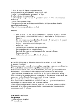 1 xícara de cereal de flocos de milho sem açúcar
4 colheres (sopa) de farinha de trigo integral ou de aveia
1 colher (sopa) de adoçante próprio para ir ao fogo
2 colheres (sopa) de margarina light
4 colheres (sopa) de água (ou duas de água e duas de suco de frutas como laranja ou
maracujá)
1 colher (chá) de canela em pó
30 g de nozes trituradas (podem ser substituídas por: avelã, amêndoas, pistache,
castanha do pará ou caju)
60 g de frutas secas picadas (à sua escolha)

Preparo:

   •     Junte o cereal, a farinha, metade do adoçante, a margarina, as nozes e as frutas
         secas. Misture, colocando água (2 colheres), aos poucos, até ficar homogênea.
         Reserve.
   •     Em uma panela esquente as 2 colheres de água (ou de suco), o resto do adoçante
         e a canela até ferver. Deixe esfriar.
   •     Despeje a massa numa assadeira e aperte bem.
   •     Regue com a calda.
   •     Cubra com papel alumínio e asse por 15 minutos.
   •     Tire o papel e deixe por mais 10 minutos.
   •     Depois de fria, corte em barrinhas e embrulhe em papel celofane.
   •     Guarde na geladeira.
   •     As barrinhas suportam bem 24h fora da geladeira.

Dicas:

O cereal de milho pode ser aquele tipo flakes triturado ou em forma de flocos.
O adoçante é opcional.
Não moa as nozes (ou afins). É melhor que fique em pedaços pequenos, mas não em pó.
Uma opção é bater rapidamente no liqüidificador ou processador.
Pode usar frutas frescas como recheio das barrinhas, mas saiba que elas se deterioram
rapidamente e só devem ser feitas se for para serem consumidas em pouco tempo.
Também pode-se banhar com uma camada fina de chocolate derretido após prontas e
frias. Lembre-se, porém, que mesmo se o chocolate for diet, aumenta as calorias. É uma
opção para os chocólatras disfarçarem a vontade de comer chocolate.
Essa receita toda tem uma média de 700 calorias.
Para saber quanto cada barrinha tem, é só dividir 700 pela a quantidade de barrinhas
obtidas (que vai variar de acordo com o tamanho cortado).
Acrescentar frutas frescas não vai alterar muito este total, pois vai aumentar também a
quantidade de barrinhas obtidas, mas ao banhar com uma camada fina de chocolate
aumenta em média 20 calorias.

——————————

Barrinha de cereal Light
Ingredientes:
4 colheres (sopa) de açúcar
1/2 xícara de mel
 