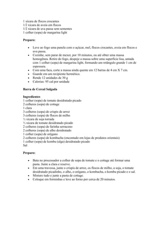 1 xícara de flocos crocantes
1/2 xícara de aveia em flocos
1/2 xícara de uva passa sem sementes
1 colher (sopa) de margarina light

Preparo:

   •   Leve ao fogo uma panela com o açúcar, mel, flocos crocantes, aveia em flocos e
       uva passa.
   •   Cozinhe, sem parar de mexer, por 10 minutos, ou até obter uma massa
       homogênea. Retire do fogo, despeje a massa sobre uma superfície lisa, untada
       com 1 colher (sopa) de margarina light, formando um retângulo grande 1 cm de
       espessura.
   •   Com uma faca, corte a massa ainda quente em 12 barras de 4 cm X 7 cm.
   •   Guarde em um recipiente hermético.
   •   Rende 12 unidades de 30 g
   •   Calorias: 95 cal por unidade

Barra de Cereal Salgada

Ingredientes
1 colher (sopa) de tomate desidratado picado
2 colheres (sopa) de cottage
1 clara
3 colheres (sopa) de crispis de arroz
3 colheres (sopa) de flocos de milho
½ xícara de soja torrada
½ xícara de tomate desidratado picado
2 colheres (sopa) de farinha serraceno
2 colheres (sopa) de alho desidratado
1 colher (sopa) de orégano
2 colheres (sopa) de kombucha (encontado em lojas de produtos orientais)
1 colher (sopa) de kombu (alga) desidratado picado
Sal

Preparo:

   •   Bata no processador a colher de sopa de tomate e o cottage até formar uma
       pasta. Junte a clara e reserve.
   •   Em uma travessa, junte o crispis de arroz, os flocos de milho, a soja, o tomate
       desidratado picadinho, o alho, o orégano, o kombucha, o kombu picado e o sal.
   •   Misture tudo e junte a pasta de cottage.
   •   Coloque em forminhas e leve ao forno por cerca de 20 minutos.
 