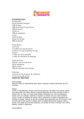 INGREDIENTES:
Fermentação:
45g de fermento biológico
120g de água
200g de farinha de trigo Massa:
100g de açúcar
15g de sal
100g de margarina
3 ovos
250ml de água
Raspas de laranja
800g de farinha

Creme Básico:
1L de leite
12 colheres de sopa de açúcar
8 colheres de sopa de farinha de trigo
6 gemas
1 colher de chá de baunilha
1 colher de sobremesa de manteiga

Creme de Fruta:
250g de creme de leite fresco
50g de margarina
50g de açúcar
400g de chocolate meio amargo

Cobertura:
2 xícaras de chá de açúcar de confeiteiro
1/2 xícara de café de leite
MODO DE PREPARO:

Fermentação:
Misturar todos os ingredientes para fazer a esponja e deixar descansar por 20
minutos.

Massa:
Juntar os ingredientes, sendo a farinha aos poucos, até obter uma massa macia,
que não grude nas mãos. Deixar a massa descansar por trinta minutos e abrir a
massa com um rolo, em mesa enfarinhada, deixando com 1cm de espessura.
Cortar com um cortador redondo e recortar no centro com um outro cortador
menor. Juntar os retalhos da massa. Abrir novamente e repetir o processo até
finalizar a massa. Colocar os donuts cortados para descansar por 30 minutos. Fritar
em óleo não muito quente e passar para um papel absorvente. Esperar esfriar,
cortar, com ajuda de uma faca pequena, os donuts no meio e rechear com creme.
Depois, colocar a cobertura.

Creme Básico:
 