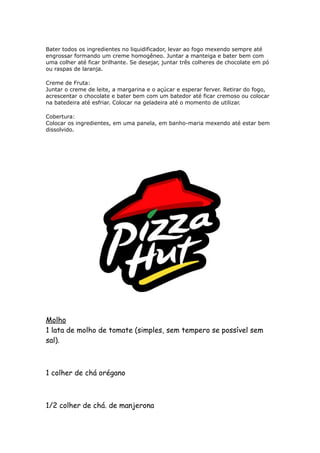 Bater todos os ingredientes no liquidificador, levar ao fogo mexendo sempre até
engrossar formando um creme homogêneo. Juntar a manteiga e bater bem com
uma colher até ficar brilhante. Se desejar, juntar três colheres de chocolate em pó
ou raspas de laranja.

Creme de Fruta:
Juntar o creme de leite, a margarina e o açúcar e esperar ferver. Retirar do fogo,
acrescentar o chocolate e bater bem com um batedor até ficar cremoso ou colocar
na batedeira até esfriar. Colocar na geladeira até o momento de utilizar.

Cobertura:
Colocar os ingredientes, em uma panela, em banho-maria mexendo até estar bem
dissolvido.




Molho
1 lata de molho de tomate (simples, sem tempero se possível sem
sal).



1 colher de chá orégano



1/2 colher de chá. de manjerona
 