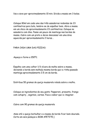 lisa e sove por aproximadamente 10 min. Divida a massa em 3 bolas.



Coloque 80ml em cada uma das três assadeiras redondas de 23
centímetros para bolo, lembre-se de espalhar bem. Abra a massa
em um disco de aproximadamente 23 centímetros. Coloque na
assadeira com óleo. Passe um pouco de manteiga nas bordas da
massa. Cubra com um prato e deixe descansar em uma área
aquecida por aproximadamente 2 horas. .



PARA CADA UMA DAS PIZZAS:



Aqueça o forno a 250ºC.



Espalhe com uma colher 1/3 xícara de molho sobre a massa,
deixando a borda sem molho(a mesma borda que vc tinha passado
manteiga aproximadamente 2.5 cm da borda.



Distribua 50 gramas de queijo mussarela ralada sobre o molho.



Coloque os ingredientes do seu gosto: Pepperoni, presunto, frango
com catupiry , vegetais, carnes. Faca o sabor que vc imaginar.



Cubra com 90 gramas de queijo mussarela



Asse até o queijo borbulhar e a massa da borda ficar bem dourada.
Corte em seis pedaços e BOM APETITE.]
 
