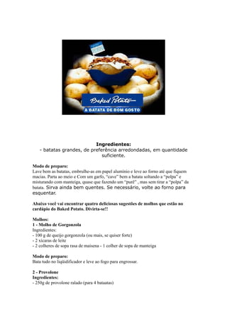 Ingredientes:
   - batatas grandes, de preferência arredondadas, em quantidade
                              suficiente.

Modo de preparo:
Lave bem as batatas, embrulhe-as em papel alumínio e leve ao forno até que fiquem
macias. Parta ao meio e Com um garfo, “cave” bem a batata soltando a “polpa” e
misturando com manteiga, quase que fazendo um “purê” , mas sem tirar a “polpa” da
batata. Sirva ainda bem quentes. Se necessário, volte ao forno para
esquentar.

Abaixo você vai encontrar quatro deliciosas sugestões de molhos que estão no
cardápio do Baked Potato. Divirta-se!!

Molhos:
1 - Molho de Gorgonzola
Ingredientes:
- 100 g de queijo gorgonzola (ou mais, se quiser forte)
- 2 xícaras de leite
- 2 colheres de sopa rasa de maisena - 1 colher de sopa de manteiga

Modo de preparo:
Bata tudo no liqüidificador e leve ao fogo para engrossar.

2 - Provolone
Ingredientes:
- 250g de provolone ralado (para 4 bataatas)
 