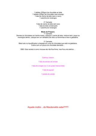 1 tablete (250grs) de chocolate ao leite
                     1 tablete (250gr) de chocolate meio amargo
                         1 lata de creme de leite (sem o soro)
                                1 caixinha de morangos

                                       2° Camada:
                           1 lata de creme de leite sem soro
                               1 lata de leite condensado
                                1 caixinha de morangos

                                Modo de Preparo:
                                   1° Camada:
Derreta os chocolates em banho-maria, coloque o creme de leite, misture bem, pique os
 morangos dentro, coloque em um refratário de vidro ou forminhas e leve a geladeira.

                                       2° Camada:
   Bata tudo no liquidificador e despeje em cima do chocolate que está na geladeira.
                     Cubra com um pouco do chocolate derretido…

     OBS: Esta receita é como mousse ela não fica firme, mas fica uma delícia….




                                   Catchup caseiro

                              1 lata de extrato de tomate

                    1 lata de vinagre (ou ½ se quiser menos forte)

                                   1 lata de açúcar

                                  1 pitada de canela




               Aquele molho ...do Macdonalds sabe????
 
