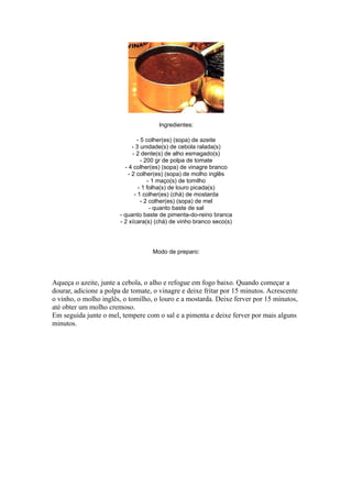 Ingredientes:

                                - 5 colher(es) (sopa) de azeite
                              - 3 unidade(s) de cebola ralada(s)
                              - 2 dente(s) de alho esmagado(s)
                                  - 200 gr de polpa de tomate
                          - 4 colher(es) (sopa) de vinagre branco
                            - 2 colher(es) (sopa) de molho inglês
                                     - 1 maço(s) de tomilho
                                 - 1 folha(s) de louro picada(s)
                               - 1 colher(es) (chá) de mostarda
                                  - 2 colher(es) (sopa) de mel
                                      - quanto baste de sal
                        - quanto baste de pimenta-do-reino branca
                        - 2 xícara(s) (chá) de vinho branco seco(s)




                                    Modo de preparo:




Aqueça o azeite, junte a cebola, o alho e refogue em fogo baixo. Quando começar a
dourar, adicione a polpa de tomate, o vinagre e deixe fritar por 15 minutos. Acrescente
o vinho, o molho inglês, o tomilho, o louro e a mostarda. Deixe ferver por 15 minutos,
até obter um molho cremoso.
Em seguida junte o mel, tempere com o sal e a pimenta e deixe ferver por mais alguns
minutos.
 
