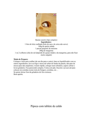 Queijo caseiro (tipo catupiry)
                                      Ingredientes:
              1 litro de leite coalhado (leite de saco, de caixa não serve)
                                  100g de queijo ralado
                              1 pacote pequeno de maizena
                                    200g de margarina
 1 ou 2 colheres (chá) de sal (depende do queijo ralado e da margarina, para não ficar
                                      muito salgado)

Modo de Preparo:
Coloque o leite para coalhar (de um dia para o outro), bata no liquidificador com os
outros ingredientes, leve ao fogo e mexa até soltar do fundo da panela, não pare de
mexer para não empelotar, é muito rápido, coloque num refratário, espere esfriar e
leveà geladeira. Fica parecendo catupiry. Coma com pão, biscoito e já usei até para
colocar em comidas (como torta de frango), coxinhas, etc…
Se quiser deixar fora da geladeira ele fica cremoso.
Bom apetite.




                       Pipoca com tablete de caldo
 