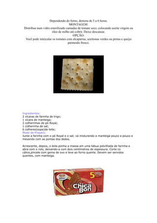 Dependendo do forno, demora de 5 a 6 horas.
                                    MONTAGEM:
 Distribua num vidro esterilizado camadas de tomate seco, colocando azeite virgem ou
                       óleo de milho até cobrir. Deixe descansar.
                                       OPÇÃO:
  Você pode intercalar os tomates com alcaparras, azeitonas verdes ou pretas e queijo
                                   parmesão fresco.




Ingredientes:
2 xícaras de farinha de trigo;
1 xícara de manteiga;
2 colherinhas de pó Royal;
1 colherinha de sal;
6 colheres(sopa)de leite;
Modo de Preparo:
Junte a farinha com o pó Royal e o sal; vá misturando a manteiga pouco a pouco e
mexendo com as pontas dos dedos.

Acrescente, depois, o leite.ponha a massa em uma tábua polvilhada de farinha e
abra com o rolo, deixando-a com dois centímetros de espessura. Corte co
cálice,pincele com gema de ovo e leve ao forno quente. Devem ser servidos
quentes, com manteiga.
 