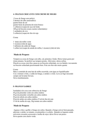 4- FRANGO CROCANTE COM CREME DE MILHO

 Coxas de frango sem pele(s)
2 dente(s) de alho amassado(s)
quanto baste de sal
quanto baste de pimenta-do-reino branca
1 colher(es) (sopa) de suco de limão
100 gr de biscoito cream cracker esfarelado(s)
1 unidade(s) de ovo
2 colher(es) (sopa) de óleo de soja

Creme

1 lata(s) de milho verde
1 xícara(s) (chá) de água
1 tablete(s) de caldo de frango
1 colher (es) (sopa) de amido de milho,1 xícara(s) (chá) de leite


Modo de Preparo

Tempere as coxas de frango com alho, sal, pimenta e limão. Deixe tomar gosto por
trinta minutos. Se preferir use tempero pronto. Afervente e deixe esfriar.
Pincele as coxas com óleo, passe-as no biscoito esfarelado, no ovo batido e novamente
no biscoito esfarelado pressionando bem. Frite em óleo não muito quente

Creme
Bata o conteúdo de uma lata de milho escorrido, com água no liquidificador
Coe e misture o leite, o caldo de frango, o amido e o leite. Leve ao fogo mexendo
sempre até levantar fervura.
Sirva imediatamente.



5- FRANGO XADREZ

3unidade(s) de coxa com sobrecoxa de frango
30 gr de pimentão verde em cubos médios
30 gr de pimentão vermelho em cubos médios
30 gr de cebola em cubos médios
30 gr de salsão em cubos médios,15 ml de óleo de soja
15 ml de molho de soja, 30g tomate em cubos médios

Modo de Preparo

 Aqueça o óleo e grelhe o frango em cubos. Quando o frango estiver bem-passado,
adicione o salsão, os tomates ,os pimentões e a cebola . Quando os legumes ainda
estiverem crocantes acrescente o molho de soja e deixe ferver um pouco
Sirva quente com cheiro verde.
 