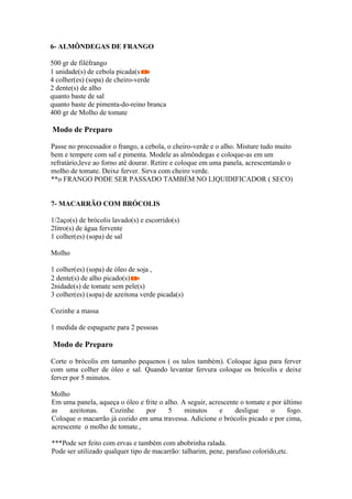 6- ALMÔNDEGAS DE FRANGO

500 gr de filéfrango
1 unidade(s) de cebola picada(s
4 colher(es) (sopa) de cheiro-verde
2 dente(s) de alho
quanto baste de sal
quanto baste de pimenta-do-reino branca
400 gr de Molho de tomate

Modo de Preparo

Passe no processador o frango, a cebola, o cheiro-verde e o alho. Misture tudo muito
bem e tempere com sal e pimenta. Modele as almôndegas e coloque-as em um
refratário,leve ao forno até dourar. Retire e coloque em uma panela, acrescentando o
molho de tomate. Deixe ferver. Sirva com cheiro verde.
**o FRANGO PODE SER PASSADO TAMBÉM NO LIQUIDIFICADOR ( SECO)


7- MACARRÃO COM BRÓCOLIS

1/2aço(s) de brócolis lavado(s) e escorrido(s)
2litro(s) de água fervente
1 colher(es) (sopa) de sal

Molho

1 colher(es) (sopa) de óleo de soja ,
2 dente(s) de alho picado(s)
2nidade(s) de tomate sem pele(s)
3 colher(es) (sopa) de azeitona verde picada(s)

Cozinhe a massa

1 medida de espaguete para 2 pessoas

Modo de Preparo

Corte o brócolis em tamanho pequenos ( os talos também). Coloque água para ferver
com uma colher de óleo e sal. Quando levantar fervura coloque os brócolis e deixe
ferver por 5 minutos.

Molho
Em uma panela, aqueça o óleo e frite o alho. A seguir, acrescente o tomate e por último
as    azeitonas.   Cozinhe     por      5     minutos      e    desligue     o    fogo.
Coloque o macarrão já cozido em uma travessa. Adicione o brócolis picado e por cima,
acrescente o molho de tomate.,

***Pode ser feito com ervas e também com abobrinha ralada.
Pode ser utilizado qualquer tipo de macarrão: talharim, pene, parafuso colorido,etc.
 