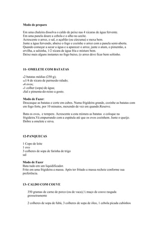 Modo de preparo

Em uma chaleira dissolva o caldo de peixe nas 4 xícaras de água fervente.
Em uma panela doure a cebola e o alho no azeite.
Acrescente o arroz, o sal, o açafrão (ou cúrcuma) e mexa bem.
Junte a água fervendo, abaixe o fogo e cozinhe o arroz com a panela semi-aberta.
Quando começar a secar a água e a aparecer o arroz, junte o atum, o pimentão, a
ervilha, a salsinha, 1/2 xícara de água fria e misture bem.
Deixe mais alguns instantes no fogo baixo, (o arroz deve ficar bem soltinho.



11- OMELETE COM BATATAS

2 batatas médias (250 g);
 1/4 de xícara de parmesão ralado;
4 ovos;
1 colher (sopa) de água;
Sal e pimenta-do-reino a gosto.

Modo de Fazer:
Descasque as batatas e corte em cubos. Numa frigideira grande, cozinhe as batatas com
em fogo forte, por 10 minutos, mexendo de vez em quando.Reserve.

Bata os ovos, e tempere. Acrescente a esta mistura as batatas e coloque na
frigideira.Vá empurrando com a espátula até que os ovos cozinhem. Junte o queijo.
Dobre a omelete e sirva.



12-PANQUECAS

1 Copo de leite
1 ovo
3 colheres de sopa de farinha de trigo
sal

Modo de Fazer
Bata tudo em um liquidificador.
Frite em uma frigideira a massa. Após ter fritado a massa recheie conforme sua
preferência.


13- CALDO COM COUVE

   350 gramas de carne de porco (ou de vaca),½ maço de couve rasgada
   grosseiramente

   2 colheres de sopa de fubá, 3 colheres de sopa de óleo, 1 cebola picada cubinhos
 