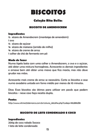 BISCOITOS
Coleção Rita Bello:
BISCOITO DE AMENDOCREM
Ingredientes
½ xícara de Amendocrem (manteiga de amendoim)
1 ovo
½ xícara de açúcar
¾ xícara de maisena (amido de milho)
¾ xícara de creme de arroz
1 colher de chá de fermento em pó
Modo de fazer
Numa tigela bata com uma colher o Amendocrem, o ovo e o açúcar,
até obter uma mistura homogênea. Acrescente os demais ingredientes
e amasse bem até obter uma massa que ﬁca macia, mas não deve
grudar nas mãos.
Acrescente mais creme de arroz se necessário. Corte os biscoitos e asse
numa assadeira untada em forno médio por menos de 10 minutos.
Dica: Esses biscoitos são ótimos para utilizar em pavês que pedem
biscoitos - nesse caso faça receita dupla.
Fonte:
http://www.vitrine25demarco.com.br/coluna_detalhe.php?codeps=MzJ8MzB8
BISCOITO DE LEITE CONDENSADO E COCO
Ingredientes
200g de coco ralado Sococo
1 lata de leite condensado
15
 