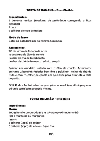 TORTA DE BANANA - Dra. Cinthia
Ingredientes:
2 bananas nanicas (maduras, de preferência começando a ﬁcar
pintadas)
2 ovos
2 colheres de sopa de frutose
Modo de fazer
Bater na batedeira por no mínimo 5 minutos.
Acrescentar:
2/3 de xícara de farinha de arroz
¼ de xícara de óleo de canola
1 colher de chá de bicarbonato
1 colher de chá de fermento químico em pó
Colocar em assadeira untada com o óleo de canola. Acrescentar
em cima 2 bananas fatiadas bem ﬁna e polvilhar 1 colher de chá de
frutose com ½ colher de canela em pó. Levar para assar até o teste
do palito.
OBS: Pode substituir a frutose por açúcar normal. A receita é pequena,
dá uma torta bem pequena mesmo.
TORTA DE LIMÃO - Rita Bello
Ingredientes:
Massa
200 g farinha preparada (1 e ½ xícara aproximadamente)
100 g manteiga ou margarina
1 gema
3 colheres (sopa) de açúcar
6 colheres (sopa) de leite ou água fria
105
 