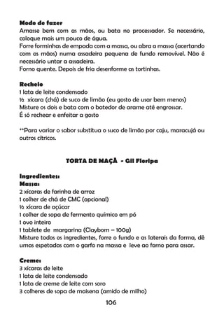 Modo de fazer
Amasse bem com as mãos, ou bata no processador. Se necessário,
coloque mais um pouco de água.
Forre forminhas de empada com a massa, ou abra a massa (acertando
com as mãos) numa assadeira pequena de fundo removível. Não é
necessário untar a assadeira.
Forno quente. Depois de fria desenforme as tortinhas.
Recheio
1 lata de leite condensado
½ xícara (chá) de suco de limão (eu gosto de usar bem menos)
Misture os dois e bata com o batedor de arame até engrossar.
É só rechear e enfeitar a gosto
**Para variar o sabor substitua o suco de limão por caju, maracujá ou
outros cítricos.
TORTA DE MAÇÃ - Gil Floripa
Ingredientes:
Massa:
2 xícaras de farinha de arroz
1 colher de chá de CMC (opcional)
½ xícara de açúcar
1 colher de sopa de fermento químico em pó
1 ovo inteiro
1 tablete de margarina (Claybom – 100g)
Misture todos os ingredientes, forre o fundo e as laterais da forma, dê
umas espetadas com o garfo na massa e leve ao forno para assar.
Creme:
3 xícaras de leite
1 lata de leite condensado
1 lata de creme de leite com soro
3 colheres de sopa de maisena (amido de milho)
106
 