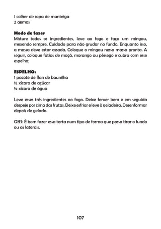 1 colher de sopa de manteiga
2 gemas
Modo de fazer
Misture todos os ingredientes, leve ao fogo e faça um mingau,
mexendo sempre. Cuidado para não grudar no fundo. Enquanto isso,
a massa deve estar assada. Coloque o mingau nessa massa pronta. A
seguir, coloque fatias de maçã, morango ou pêssego e cubra com esse
espelho:
ESPELHO:
1 pacote de ﬂan de baunilha
½ xícara de açúcar
½ xícara de água
Leve esses três ingredientes ao fogo. Deixe ferver bem e em seguida
despejeporcimadasfrutas.Deixeesfriareleveàgeladeira.Desenformar
depois de gelada.
OBS: É bom fazer essa torta num tipo de forma que possa tirar o fundo
ou as laterais.
107
 