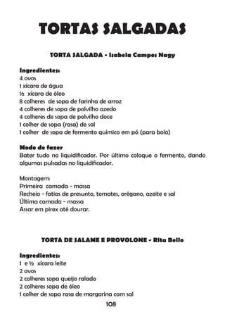TORTAS SALGADAS
TORTA SALGADA - Isabela Campos Nagy
Ingredientes:
4 ovos
1 xícara de água
½ xícara de óleo
8 colheres de sopa de farinha de arroz
4 colheres de sopa de polvilho azedo
4 colheres de sopa de polvilho doce
1 colher de sopa (rasa) de sal
1 colher de sopa de fermento químico em pó (para bolo)
Modo de fazer
Bater tudo no liquidiﬁcador. Por último coloque o fermento, dando
algumas pulsadas no liquidiﬁcador.
Montagem:
Primeira camada - massa
Recheio - fatias de presunto, tomates, orégano, azeite e sal
Última camada - massa
Assar em pirex até dourar.
TORTA DE SALAME E PROVOLONE - Rita Bello
Ingredientes:
1 e ½ xícara leite
2 ovos
2 colheres sopa queijo ralado
2 colheres sopa de óleo
1 colher de sopa rasa de margarina com sal
108
 