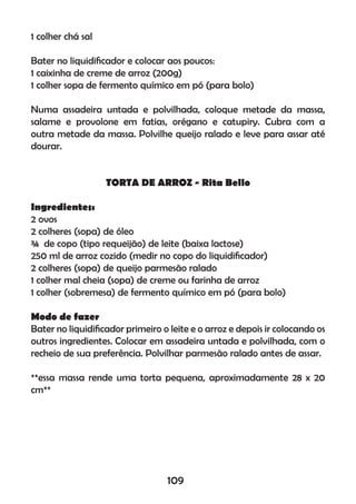 1 colher chá sal
Bater no liquidiﬁcador e colocar aos poucos:
1 caixinha de creme de arroz (200g)
1 colher sopa de fermento químico em pó (para bolo)
Numa assadeira untada e polvilhada, coloque metade da massa,
salame e provolone em fatias, orégano e catupiry. Cubra com a
outra metade da massa. Polvilhe queijo ralado e leve para assar até
dourar.
TORTA DE ARROZ - Rita Bello
Ingredientes:
2 ovos
2 colheres (sopa) de óleo
¾ de copo (tipo requeijão) de leite (baixa lactose)
250 ml de arroz cozido (medir no copo do liquidiﬁcador)
2 colheres (sopa) de queijo parmesão ralado
1 colher mal cheia (sopa) de creme ou farinha de arroz
1 colher (sobremesa) de fermento químico em pó (para bolo)
Modo de fazer
Bater no liquidiﬁcador primeiro o leite e o arroz e depois ir colocando os
outros ingredientes. Colocar em assadeira untada e polvilhada, com o
recheio de sua preferência. Polvilhar parmesão ralado antes de assar.
**essa massa rende uma torta pequena, aproximadamente 28 x 20
cm**
109
 