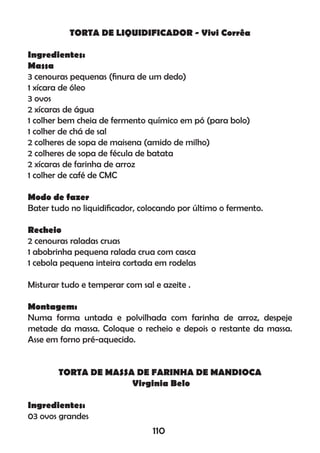 TORTA DE LIQUIDIFICADOR - Vivi Corrêa
Ingredientes:
Massa
3 cenouras pequenas (ﬁnura de um dedo)
1 xícara de óleo
3 ovos
2 xícaras de água
1 colher bem cheia de fermento químico em pó (para bolo)
1 colher de chá de sal
2 colheres de sopa de maisena (amido de milho)
2 colheres de sopa de fécula de batata
2 xícaras de farinha de arroz
1 colher de café de CMC
Modo de fazer
Bater tudo no liquidiﬁcador, colocando por último o fermento.
Recheio
2 cenouras raladas cruas
1 abobrinha pequena ralada crua com casca
1 cebola pequena inteira cortada em rodelas
Misturar tudo e temperar com sal e azeite .
Montagem:
Numa forma untada e polvilhada com farinha de arroz, despeje
metade da massa. Coloque o recheio e depois o restante da massa.
Asse em forno pré-aquecido.
TORTA DE MASSA DE FARINHA DE MANDIOCA
Virginia Belo
Ingredientes:
03 ovos grandes
110
 