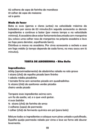 02 colheres de sopa de farinha de mandioca
01 colher de sopa de maizena
sal a gosto
Modo de fazer
Bata os ovos (gemas e claras juntas) na velocidade máxima da
batedeira por cerca de 03 minutos.Em seguida acrescente os demais
ingredientes e continue a bater (por menos tempo e na velocidade
mínima). A assadeira deve estar fartamente besuntada com margarina
(eu coloco uma colher rasa de margarina na própria assadeira e levo
ao fogo para derreter, espalhando bem).
Distribua a massa na assadeira. Por cima acrescente o recheio e asse
em fogo médio (o tempo depende de cada forno, no meu assou em 15
minutos).
TORTA DE ABOBRINHA - Rita Bello
Ingredientes:
600g (aproximadamente) de abobrinha ralada no ralo grosso
1 xícara (chá) de repolho picado bem ﬁninho
1 cebola média picadinha
1 tomate ﬁrme sem sementes picado em quadradinhos
½ xícara (chá) de azeitonas verdes picadas
cheiro verde picado
Tempere esses ingredientes acima com:
um ﬁo de azeite, sal, e o que você gostar.
4 ovos batidos
½ xícara (chá) de farinha de arroz
2 colheres (sopa) de parmesão
1 colher (chá) de fermento químico em pó (para bolo)
Misture todos os ingredientes e coloque num pirex untado e polvilhado.
Espalhe queijo parmesão ralado por cima e leve ao forno até dourar
levemente.
111
 