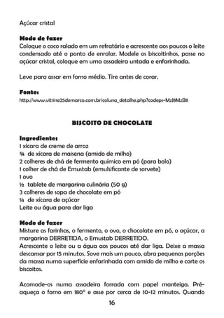 Açúcar cristal
Modo de fazer
Coloque o coco ralado em um refratário e acrescente aos poucos o leite
condensado até o ponto de enrolar. Modele os biscoitinhos, passe no
açúcar cristal, coloque em uma assadeira untada e enfarinhada.
Leve para assar em forno médio. Tire antes de corar.
Fonte:
http://www.vitrine25demarco.com.br/coluna_detalhe.php?codeps=MzJ8MzB8
BISCOITO DE CHOCOLATE
Ingredientes
1 xícara de creme de arroz
¾ de xícara de maisena (amido de milho)
2 colheres de chá de fermento químico em pó (para bolo)
1 colher de chá de Emustab (emulsiﬁcante de sorvete)
1 ovo
½ tablete de margarina culinária (50 g)
3 colheres de sopa de chocolate em pó
¼ de xícara de açúcar
Leite ou água para dar liga
Modo de fazer
Misture as farinhas, o fermento, o ovo, o chocolate em pó, o açúcar, a
margarina DERRETIDA, o Emustab DERRETIDO.
Acrescente o leite ou a água aos poucos até dar liga. Deixe a massa
descansar por 15 minutos. Sove mais um pouco, abra pequenas porções
da massa numa superfície enfarinhada com amido de milho e corte os
biscoitos.
Acomode-os numa assadeira forrada com papel manteiga. Pré-
aqueça o forno em 180° e asse por cerca de 10-12 minutos. Quando
16
 