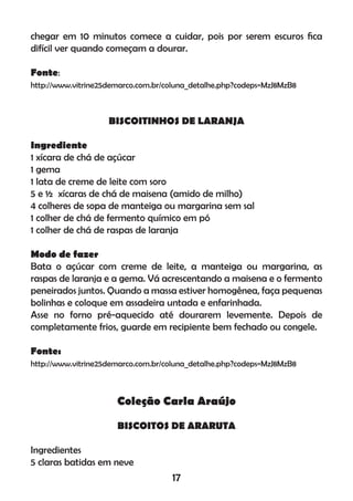 chegar em 10 minutos comece a cuidar, pois por serem escuros ﬁca
difícil ver quando começam a dourar.
Fonte:
http://www.vitrine25demarco.com.br/coluna_detalhe.php?codeps=MzJ8MzB8
BISCOITINHOS DE LARANJA
Ingrediente
1 xícara de chá de açúcar
1 gema
1 lata de creme de leite com soro
5 e ½ xícaras de chá de maisena (amido de milho)
4 colheres de sopa de manteiga ou margarina sem sal
1 colher de chá de fermento químico em pó
1 colher de chá de raspas de laranja
Modo de fazer
Bata o açúcar com creme de leite, a manteiga ou margarina, as
raspas de laranja e a gema. Vá acrescentando a maisena e o fermento
peneirados juntos. Quando a massa estiver homogênea, faça pequenas
bolinhas e coloque em assadeira untada e enfarinhada.
Asse no forno pré-aquecido até dourarem levemente. Depois de
completamente frios, guarde em recipiente bem fechado ou congele.
Fonte:
http://www.vitrine25demarco.com.br/coluna_detalhe.php?codeps=MzJ8MzB8
Coleção Carla Araújo
BISCOITOS DE ARARUTA
Ingredientes
5 claras batidas em neve
17
 