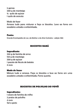 5 gemas
200 g de manteiga
½ quilo de açúcar
1 quilo de araruta
Modo de fazer
Amasse tudo para misturar e faça os biscoitos. Leve ao forno em
assadeira untada e enfarinhada.
Fonte:
Grande Enciclopédia do Lar, da Mulher e da Arte Culinária - edição 1982
BISCOITOS BABÁ
Ingrediente
250 g de farinha de arroz
150 g de manteiga
200 g de açúcar
1 pacote de fécula de batata
4 ovos
Modo de fazer
Misture tudo e amasse. Faça os biscoitos e leve ao forno em uma
assadeira untada e enfarinhada. Forno quente.
BISCOITOS DE POLVILHO DO VOVÔ
Ingredientes
1 xícara de farinha de milho
2 pratos de polvilho
4 ovos
Sal a gosto
18
 